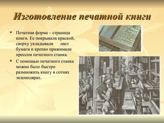 Изготовление печатной книги
   Печатная форма – страница
    книги. Ее покрывали краской,
    сверху укладывали    лист
    бумаги и крепко прижимали
    прессом печатного станка.
   С помощью печатного станка
    можно было быстро
    размножить книгу в сотнях
    экземплярах.
 
