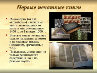 Первые печатные книги
   Инкунабулы (от лат.
    «колыбель») – печатные
    книги, появившиеся от
    начала книгопечатания с
    1450 г. до 1 января 1500 г.
   Вначале книги печатались
    только на латыни, а потом
    и на «живых» языках
    (немецком, греческом, и
    т.д.).
   Появлялось много книг не
    только религиозного
    содержания, но и по
    разным наукам.
 