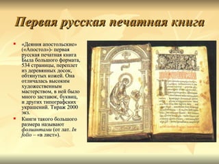 Первая русская печатная книга
   «Деяния апостольские»
    («Апостол»)- первая
    русская печатная книга
    Была большого формата,
    534 страницы, переплет
    из деревянных досок,
    обтянутых кожей. Она
    отличалась высоким
    художественным
    мастерством, в ней было
    много заставок, буквиц,
    и других типографских
    украшений. Тираж 2000
    экз.
   Книги такого большого
    размера называют
    фолиантами (от лат. In
    folio – «в лист»).
 