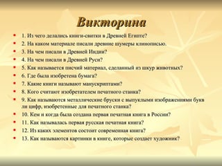 Викторина
   1. Из чего делались книги-свитки в Древней Египте?
   2. На каком материале писали древние шумеры клинописью.
   3. На чем писали в Древней Индии?
   4. На чем писали в Древней Руси?
   5. Как называется писчий материал, сделанный из шкур животных?
   6. Где была изобретена бумага?
   7. Какие книги называют манускриптами?
   8. Кого считают изобретателем печатного станка?
   9. Как называются металлические бруски с выпуклыми изображениями букв
    ли цифр, изобретенные для печатного станка?
   10. Кем и когда была создана первая печатная книга в России?
   11. Как называлась первая русская печатная книга?
   12. Из каких элементов состоит современная книга?
   13. Как называются картинки в книге, которые создает художник?
 