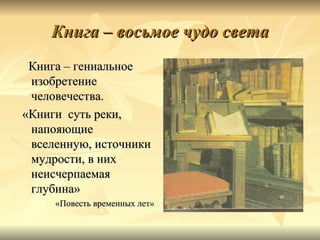 Книга – восьмое чудо света
 Книга – гениальное
 изобретение
 человечества.
«Книги суть реки,
 напояющие
 вселенную, источники
 мудрости, в них
 неисчерпаемая
 глубина»
     «Повесть временных лет»
 