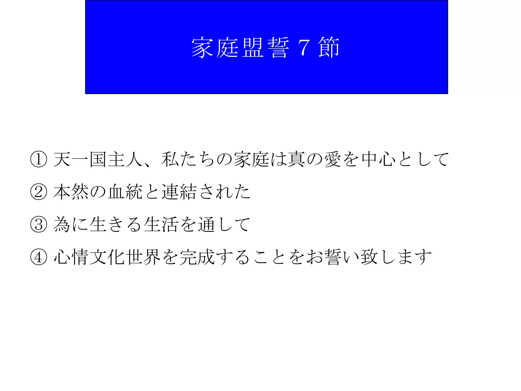家庭盟誓７節



① 天一国主人、私たちの家庭は真の愛を中心として
② 本然の血統と連結された
③ 為に生きる生活を通して
④ 心情文化世界を完成することをお誓い致します
 