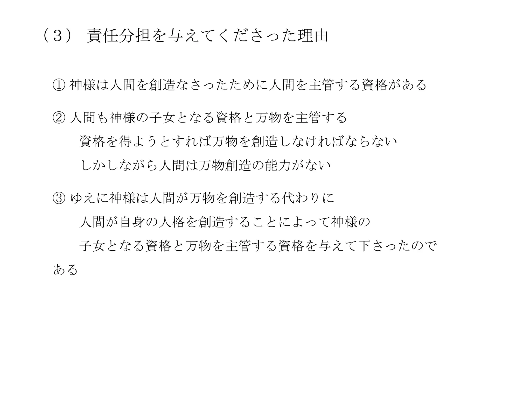 （３） 責任分担を与えてくださった理由

 ① 神様は人間を創造なさったために人間を主管する資格がある

 ② 人間も神様の子女となる資格と万物を主管する
   資格を得ようとすれば万物を創造しなければならない
   しかしながら人間は万物創造の能力がない

 ③ ゆえに神様は人間が万物を創造する代わりに
   人間が自身の人格を創造することによって神様の
   子女となる資格と万物を主管する資格を与えて下さったので
 ある
 