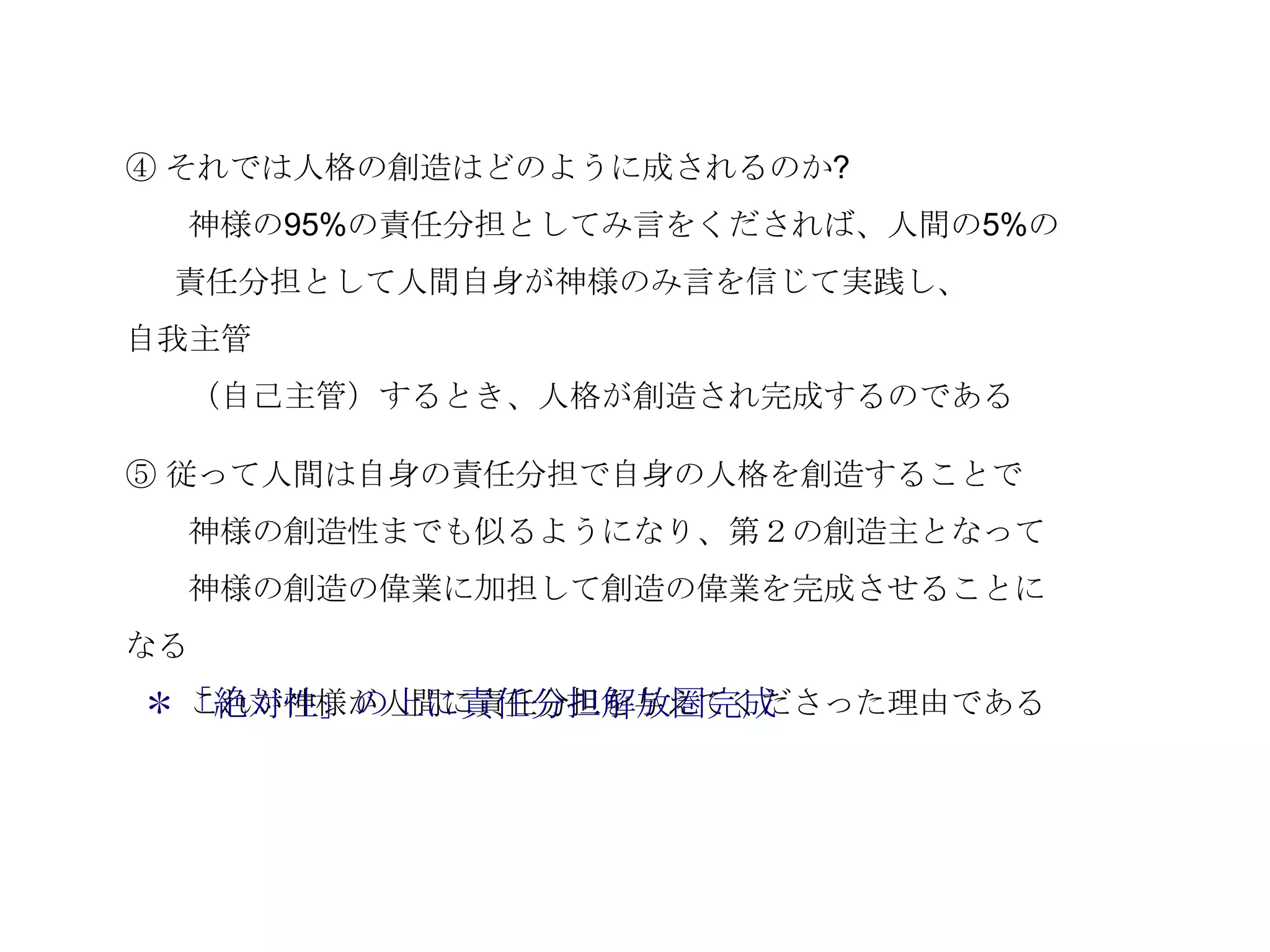 ④ それでは人格の創造はどのように成されるのか?
  神様の95%の責任分担としてみ言をくだされば、人間の5%の
 責任分担として人間自身が神様のみ言を信じて実践し、
自我主管
  （自己主管）するとき、人格が創造され完成するのである

⑤ 従って人間は自身の責任分担で自身の人格を創造することで
  神様の創造性までも似るようになり、第２の創造主となって
  神様の創造の偉業に加担して創造の偉業を完成させることに
なる
＊「絶対性」の上に責任分担解放圏完成
 これが神様が人間に責任分担を与えてくださった理由である
 