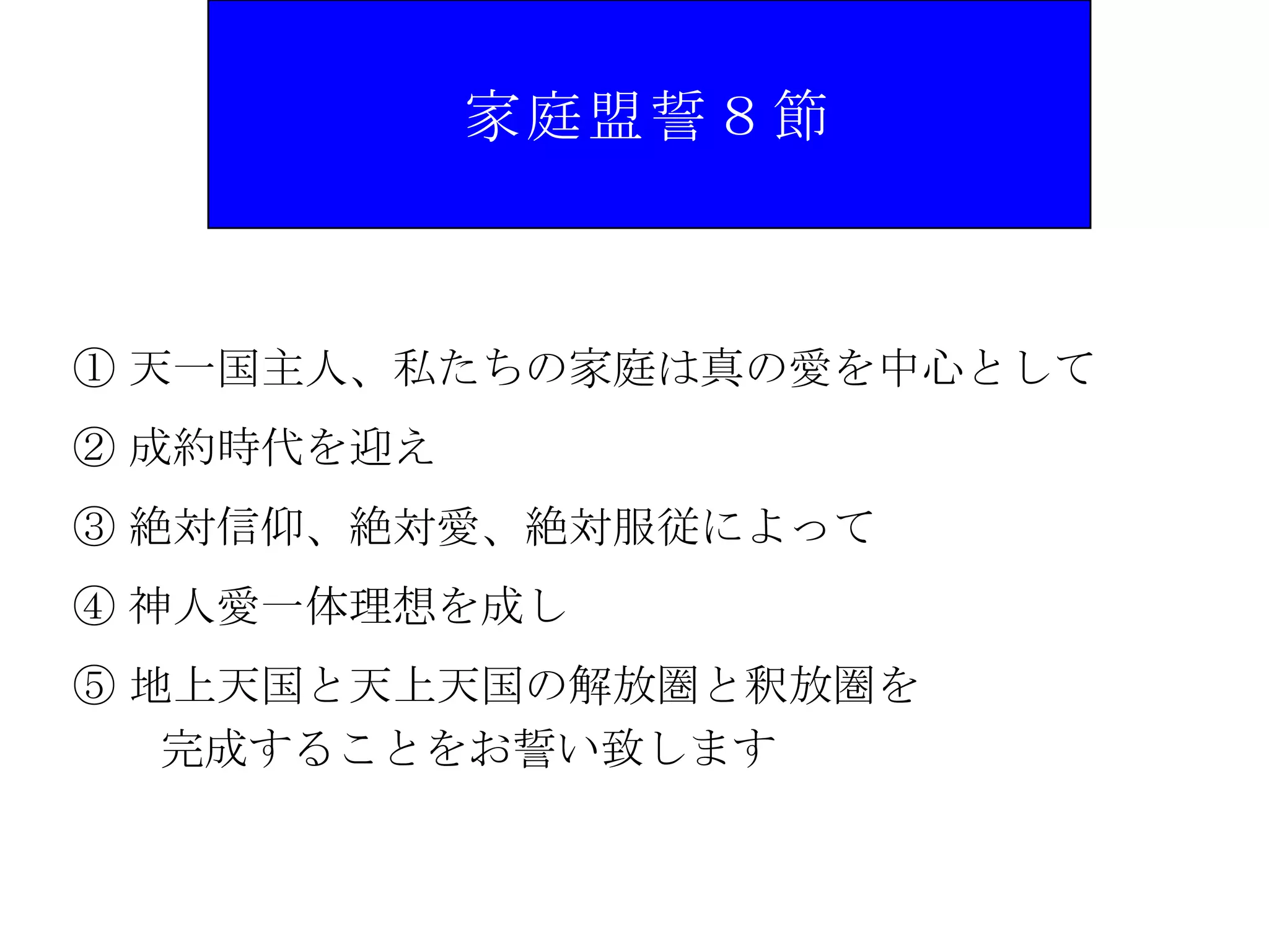 家庭盟誓８節



① 天一国主人、私たちの家庭は真の愛を中心として
② 成約時代を迎え
③ 絶対信仰、絶対愛、絶対服従によって
④ 神人愛一体理想を成し
⑤ 地上天国と天上天国の解放圏と釈放圏を
   完成することをお誓い致します
 