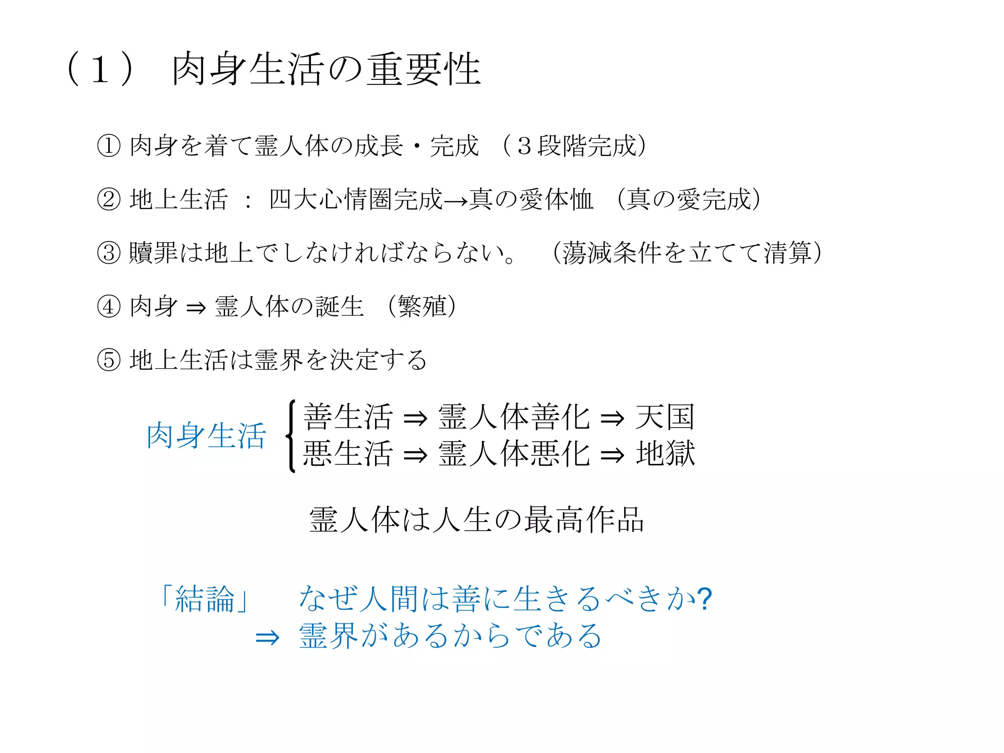 （１） 肉身生活の重要性
 ① 肉身を着て霊人体の成長・完成 （３段階完成）

 ② 地上生活 ： 四大心情圏完成→真の愛体恤 （真の愛完成）

 ③ 贖罪は地上でしなければならない。 （蕩減条件を立てて清算）

 ④ 肉身 ⇒ 霊人体の誕生 （繁殖）

 ⑤ 地上生活は霊界を決定する

          善生活 ⇒ 霊人体善化 ⇒ 天国
   肉身生活
          悪生活 ⇒ 霊人体悪化 ⇒ 地獄

           霊人体は人生の最高作品

   「結論」 なぜ人間は善に生きるべきか?
       ⇒ 霊界があるからである
 