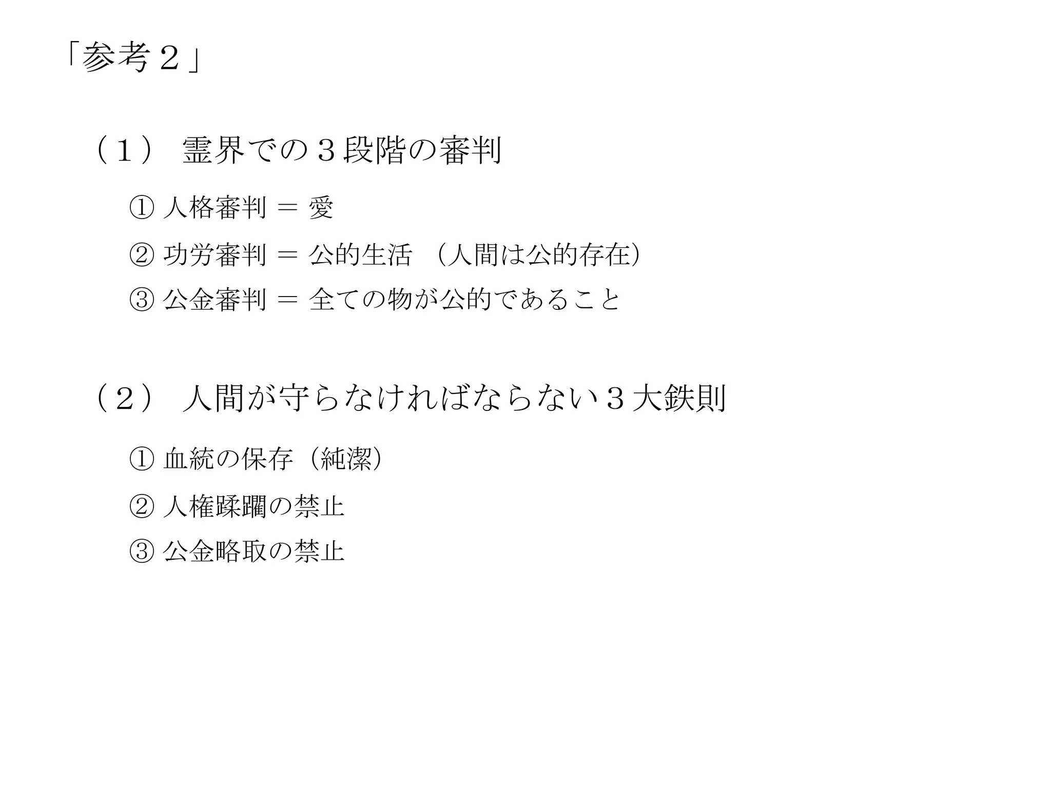 「参考２」

（１） 霊界での３段階の審判
  ① 人格審判 ＝ 愛
  ② 功労審判 ＝ 公的生活 （人間は公的存在）
  ③ 公金審判 ＝ 全ての物が公的であること


（２） 人間が守らなければならない３大鉄則
  ① 血統の保存（純潔）
  ② 人権蹂躙の禁止
  ③ 公金略取の禁止
 