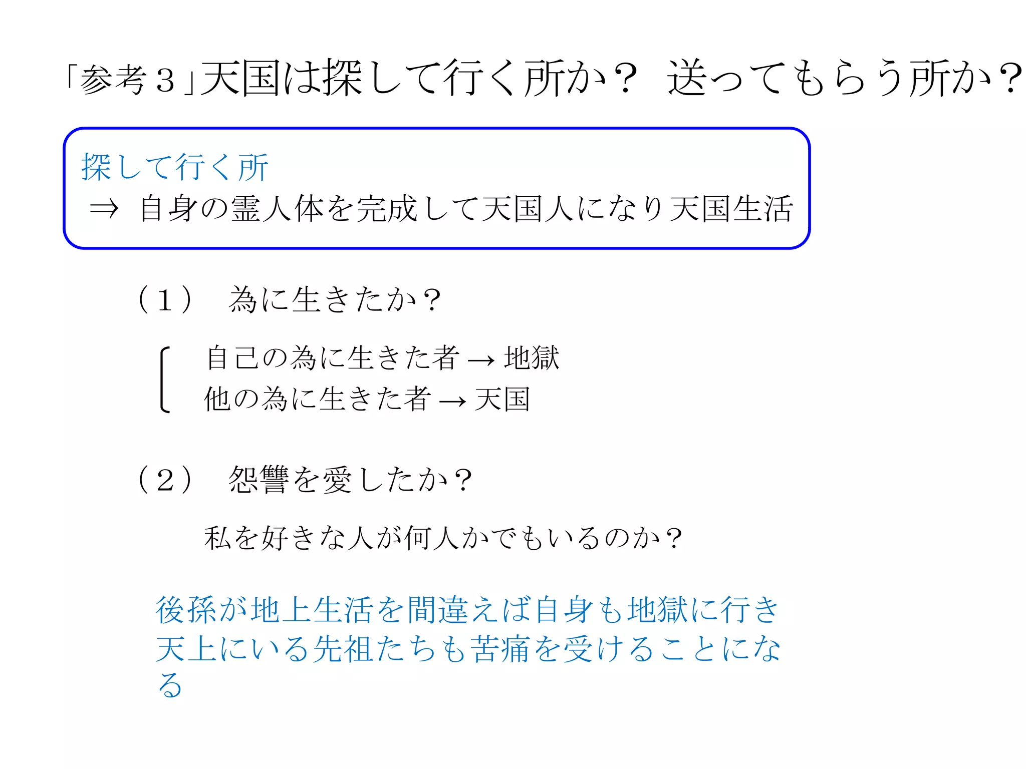 天国は探して行く所か？
「参考３」               送ってもらう所か？
探して行く所
⇒ 自身の霊人体を完成して天国人になり天国生活

 （１） 為に生きたか？
   自己の為に生きた者 → 地獄
   他の為に生きた者 → 天国

 （２） 怨讐を愛したか？
   私を好きな人が何人かでもいるのか？

  後孫が地上生活を間違えば自身も地獄に行き
  天上にいる先祖たちも苦痛を受けることにな
  る
 