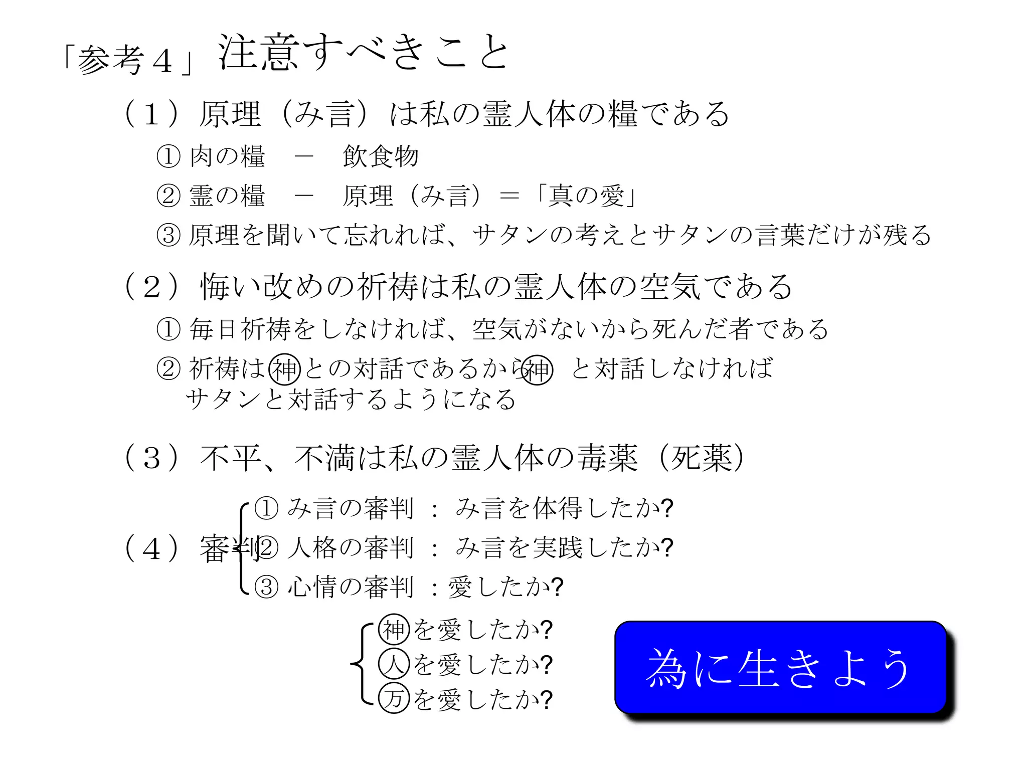 「参考４」 注意すべきこと
 （１）原理（み言）は私の霊人体の糧である
   ① 肉の糧 －   飲食物
   ② 霊の糧 －   原理（み言）＝「真の愛」
   ③ 原理を聞いて忘れれば、サタンの考えとサタンの言葉だけが残る

 （２）悔い改めの祈祷は私の霊人体の空気である
   ① 毎日祈祷をしなければ、空気がないから死んだ者である
   ② 祈祷は 神 との対話であるから と対話しなければ
                    神
    サタンと対話するようになる

 （３）不平、不満は私の霊人体の每薬（死薬）
       ① み言の審判 ： み言を体得したか?
 （４）審判 人格の審判 ： み言を実践したか?
      ②
       ③ 心情の審判 ：愛したか?
              神 を愛したか?
              人 を愛したか?
              万 を愛したか?
                         為に生きよう
 