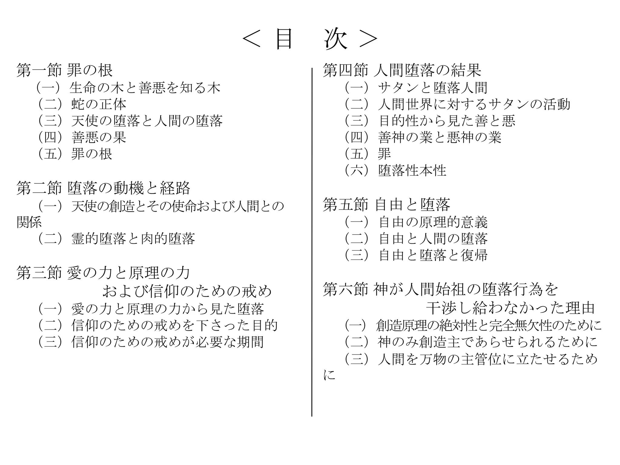 ＜目     次＞
第一節 罪の根                 第四節 人間堕落の結果
（一）生命の木と善悪を知る木           （一）サタンと堕落人間
（二）蛇の正体                  （二）人間世界に対するサタンの活動
（三）天使の堕落と人間の堕落           （三）目的性から見た善と悪
（四）善悪の果                  （四）善神の業と悪神の業
（五）罪の根                   （五）罪
                         （六）堕落性本性
第二節 堕落の動機と経路
 （一）天使の創造とその使命および人間との   第五節 自由と堕落
関係                       （一）自由の原理的意義
 （二）霊的堕落と肉的堕落            （二）自由と人間の堕落
                         （三）自由と堕落と復帰
第三節 愛の力と原理の力
      および信仰のための戒め       第六節 神が人間始祖の堕落行為を
 （一）愛の力と原理の力から見た堕落             干渉し給わなかった理由
 （二）信仰のための戒めを下さった目的      （一）創造原理の絶対性と完全無欠性のために
 （三）信仰のための戒めが必要な期間       （二）神のみ創造主であらせられるために
                         （三）人間を万物の主管位に立たせるため
                        に
 