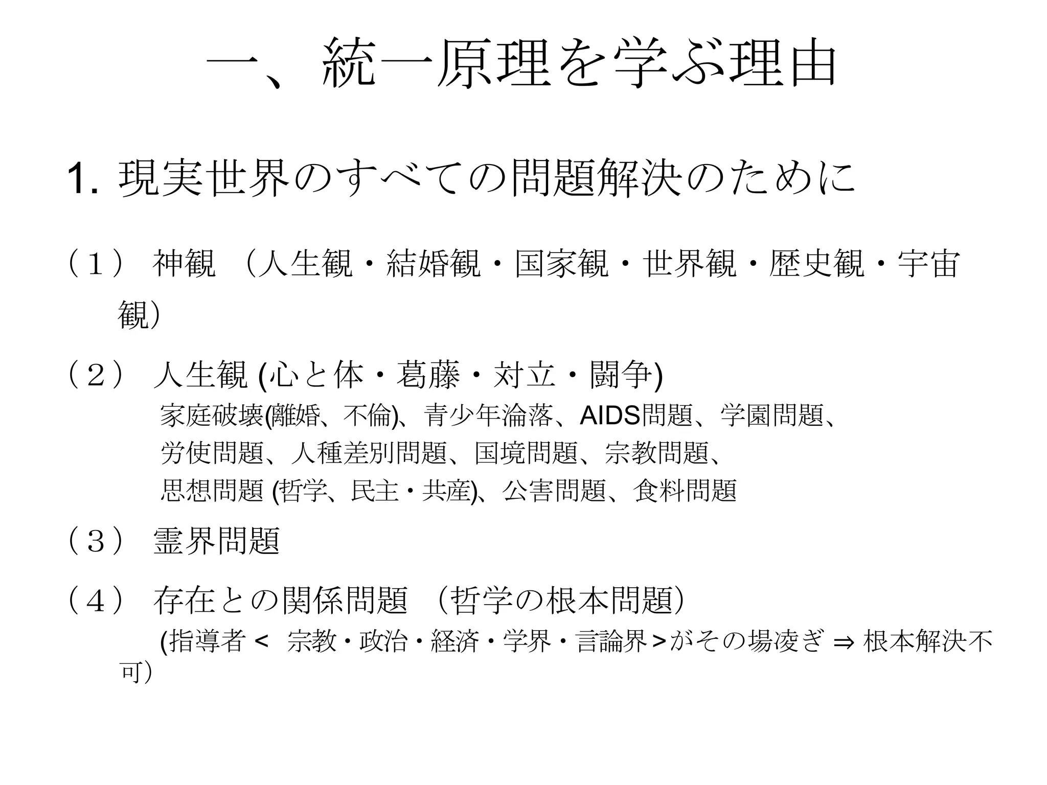 一、統一原理を学ぶ理由
1. 現実世界のすべての問題解決のために
（１） 神観 （人生観・結婚観・国家観・世界観・歴史観・宇宙
  観）
（２） 人生観 (心と体・葛藤・対立・闘争)
   家庭破壊(離婚、不倫)、青尐年淪落、AIDS問題、学園問題、
   労使問題、人種差別問題、国境問題、宗教問題、
   思想問題 (哲学、民主・共産)、公害問題、食料問題

（３） 霊界問題
（４） 存在との関係問題 （哲学の根本問題）
    (指導者 < 宗教・政治・経済・学界・言論界 > がその場凌ぎ ⇒ 根本解決不
  可）
 