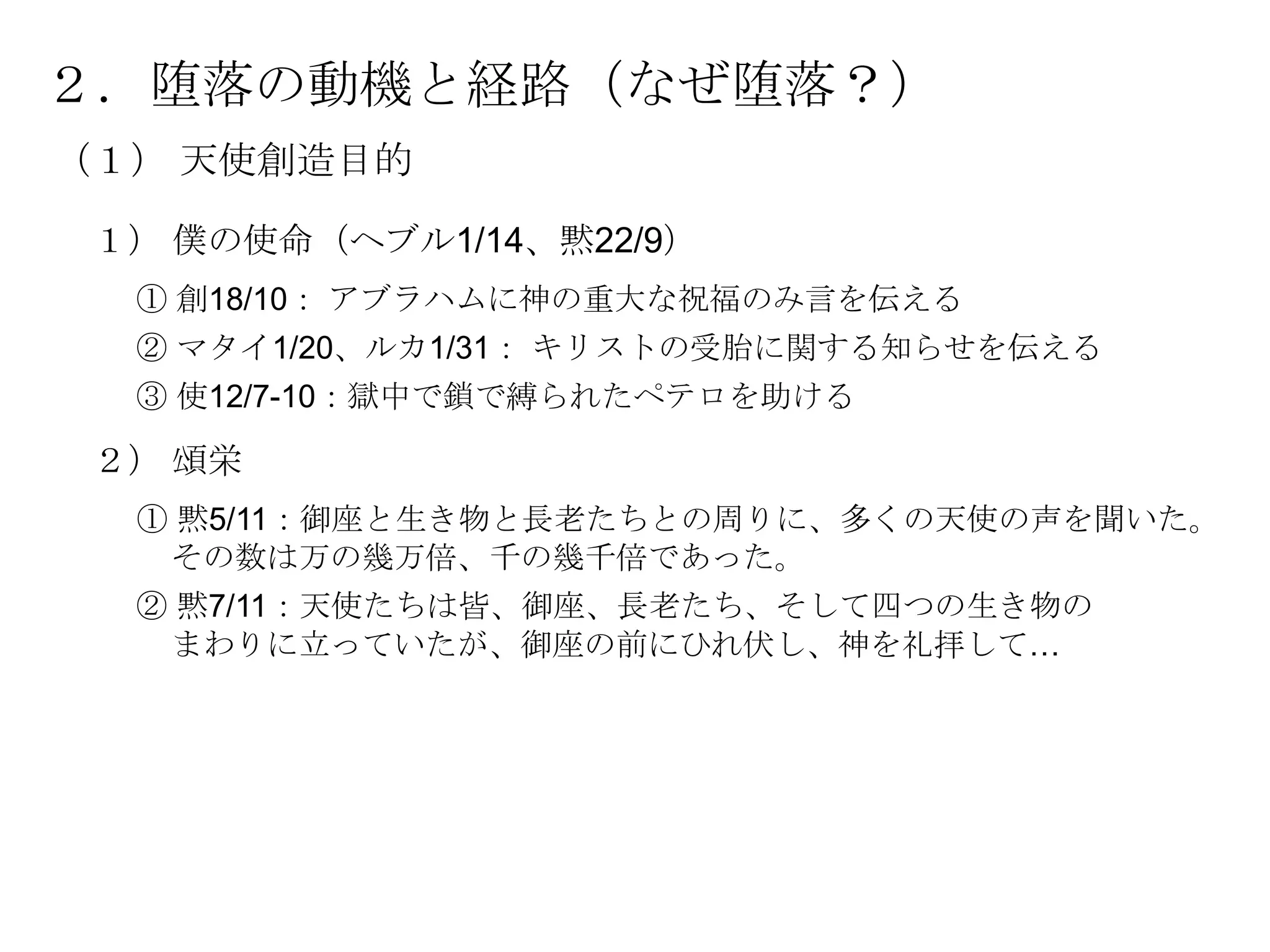 ２．堕落の動機と経路（なぜ堕落？）
（１） 天使創造目的

 １） 僕の使命（ヘブル1/14、黙22/9）
  ① 創18/10： アブラハムに神の重大な祝福のみ言を伝える
  ② マタイ1/20、ルカ1/31： キリストの受胎に関する知らせを伝える
  ③ 使12/7-10：獄中で鎖で縛られたペテロを助ける

 ２） 頌栄
  ① 黙5/11：御座と生き物と長老たちとの周りに、多くの天使の声を聞いた。
   その数は万の幾万倍、千の幾千倍であった。
  ② 黙7/11：天使たちは皆、御座、長老たち、そして四つの生き物の
   まわりに立っていたが、御座の前にひれ伏し、神を礼拝して…
 