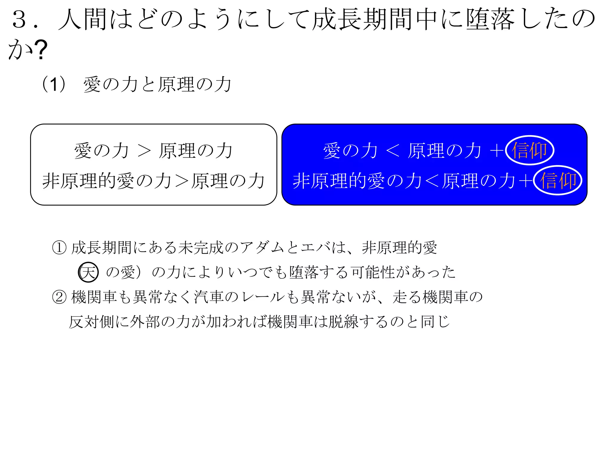 ３．人間はどのようにして成長期間中に堕落したの
か?
 （1） 愛の力と原理の力


      愛の力 ＞ 原理の力       愛の力 ＜ 原理の力 ＋ 信仰
 非原理的愛の力＞原理の力        非原理的愛の力＜原理の力＋ 信仰


     ① 成長期間にある未完成のアダムとエバは、非原理的愛
      （ の愛）の力によりいつでも堕落する可能性があった
       天
     ② 機関車も異常なく汽車のレールも異常ないが、走る機関車の
      反対側に外部の力が加われば機関車は脱線するのと同じ
 