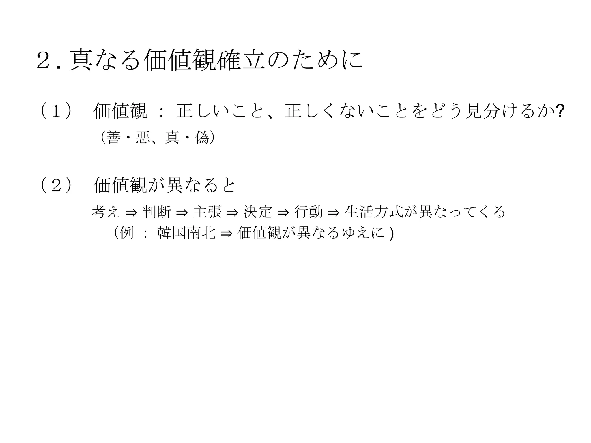 ２. 真なる価値観確立のために
（１） 価値観 ： 正しいこと、正しくないことをどう見分けるか?
   （善・悪、真・偽）


（２） 価値観が異なると
   考え ⇒ 判断 ⇒ 主張 ⇒ 決定 ⇒ 行動 ⇒ 生活方式が異なってくる
    （例 ： 韓国南北 ⇒ 価値観が異なるゆえに )
 