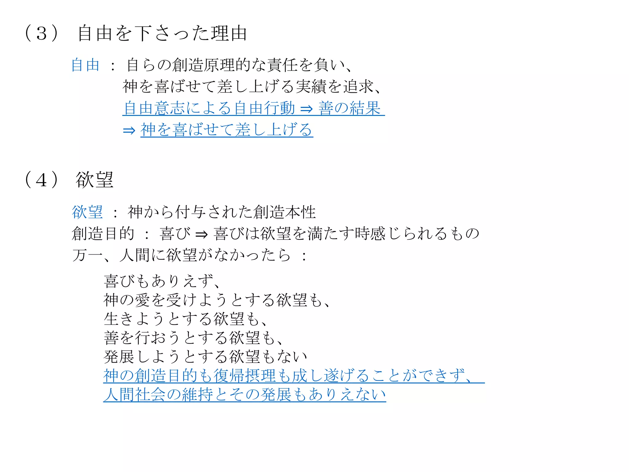 （３） 自由を下さった理由
   自由 ： 自らの創造原理的な責任を負い、
       神を喜ばせて差し上げる実績を追求、
       自由意志による自由行動 ⇒ 善の結果
       ⇒ 神を喜ばせて差し上げる


（４） 欲望
   欲望 ： 神から付与された創造本性
   創造目的 ： 喜び ⇒ 喜びは欲望を満たす時感じられるもの
   万一、人間に欲望がなかったら ：
     喜びもありえず、
     神の愛を受けようとする欲望も、
     生きようとする欲望も、
     善を行おうとする欲望も、
     発展しようとする欲望もない
     神の創造目的も復帰摂理も成し遂げることができず、
     人間社会の維持とその発展もありえない
 