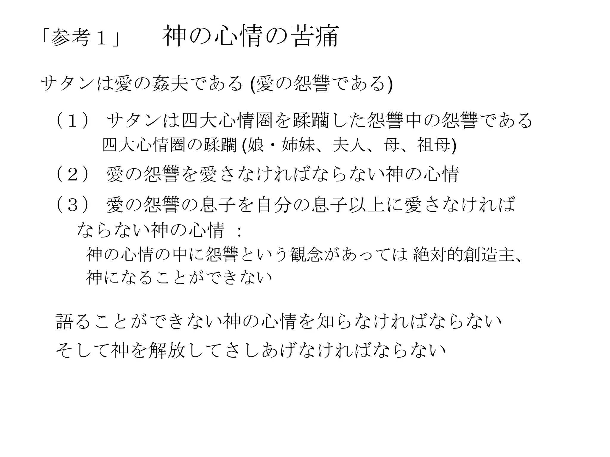 「参考１」   神の心情の苦痛
サタンは愛の姦夫である (愛の怨讐である)
（１） サタンは四大心情圏を蹂躪した怨讐中の怨讐である
   四大心情圏の蹂躙 (娘・姉妹、夫人、母、祖母)
（２） 愛の怨讐を愛さなければならない神の心情
（３） 愛の怨讐の息子を自分の息子以上に愛さなければ
  ならない神の心情 ：
  神の心情の中に怨讐という観念があっては 絶対的創造主、
  神になることができない

 語ることができない神の心情を知らなければならない
 そして神を解放してさしあげなければならない
 