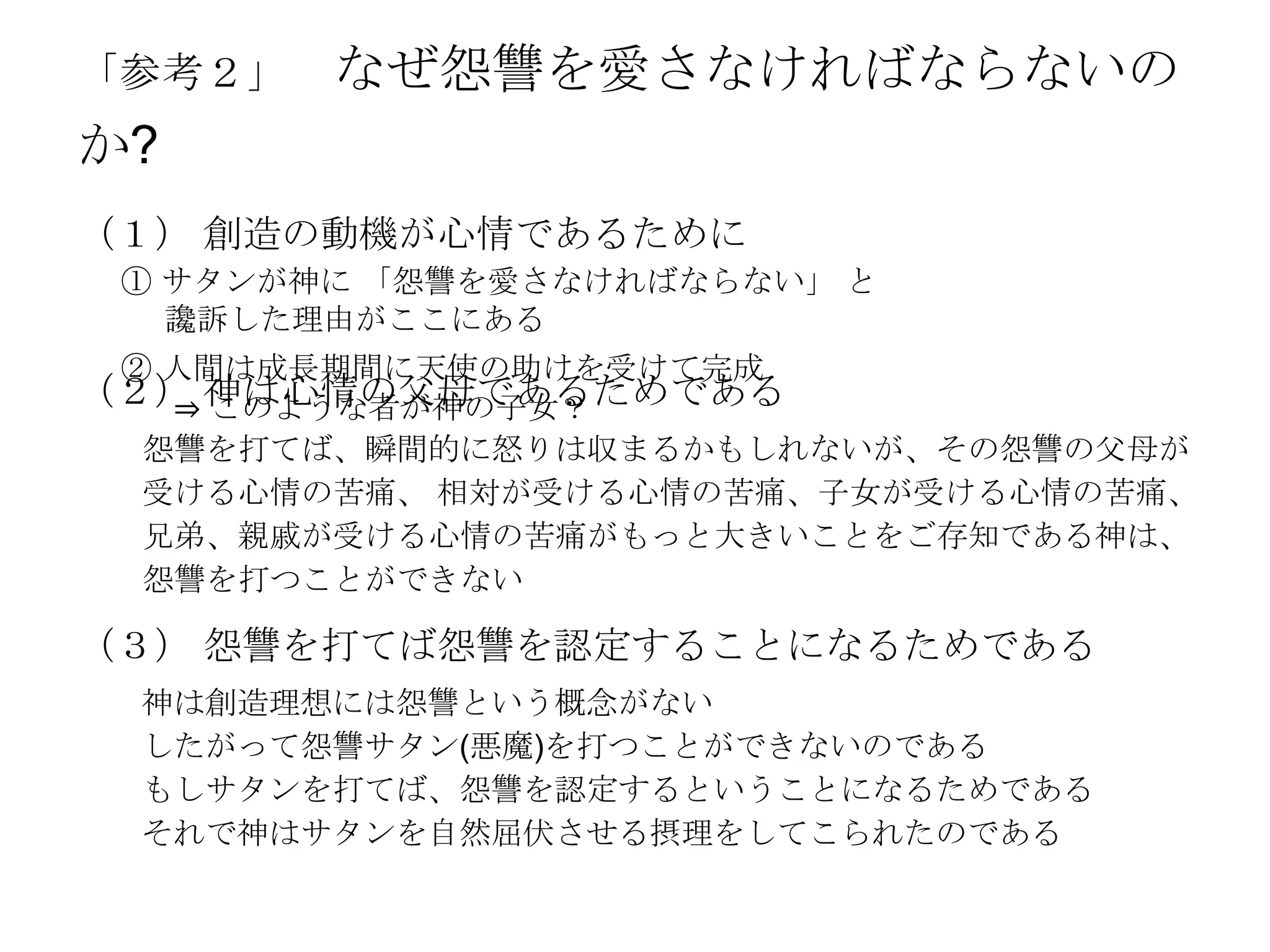 「参考２」   なぜ怨讐を愛さなければならないの
か?
（１） 創造の動機が心情であるために
 ① サタンが神に 「怨讐を愛さなければならない」 と
   讒訴した理由がここにある
 ② 人間は成長期間に天使の助けを受けて完成
（２） 神は心情の父母であるためである
   ⇒ このような者が神の子女？
  怨讐を打てば、瞬間的に怒りは収まるかもしれないが、その怨讐の父母が
  受ける心情の苦痛、 相対が受ける心情の苦痛、子女が受ける心情の苦痛、
  兄弟、親戚が受ける心情の苦痛がもっと大きいことをご存知である神は、
  怨讐を打つことができない

（３） 怨讐を打てば怨讐を認定することになるためである
  神は創造理想には怨讐という概念がない
  したがって怨讐サタン(悪魔)を打つことができないのである
  もしサタンを打てば、怨讐を認定するということになるためである
  それで神はサタンを自然屈伏させる摂理をしてこられたのである
 