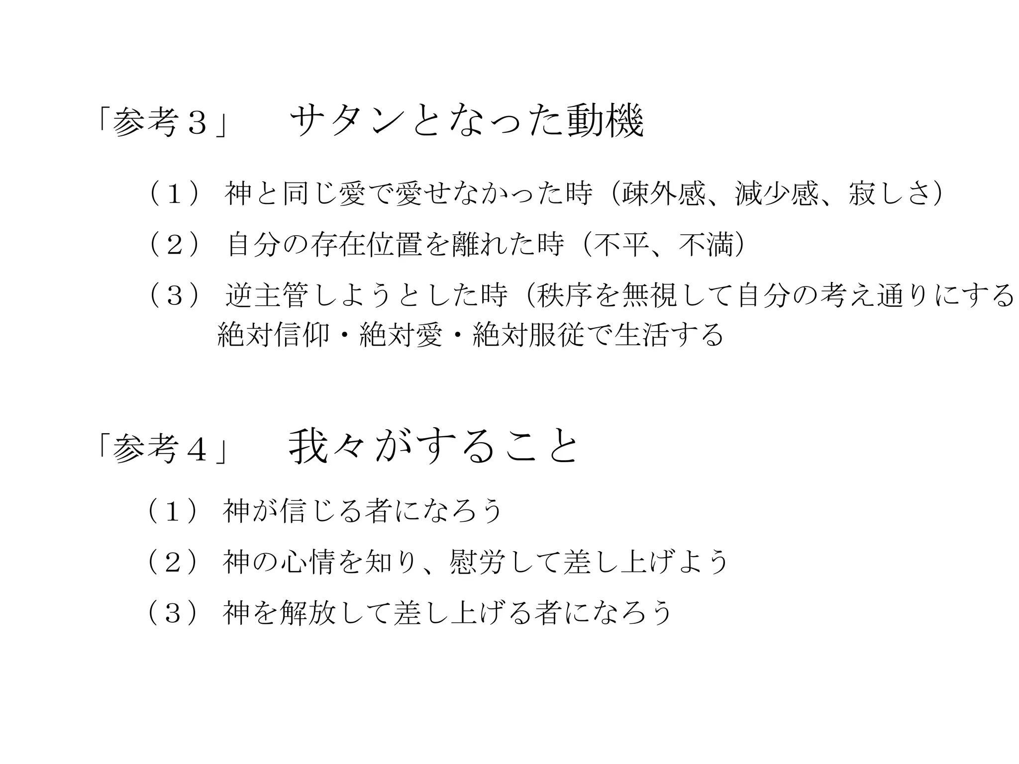 「参考３」   サタンとなった動機
 （１） 神と同じ愛で愛せなかった時（疎外感、減尐感、寂しさ）
 （２） 自分の存在位置を離れた時（不平、不満）
 （３） 逆主管しようとした時（秩序を無視して自分の考え通りにする時
    絶対信仰・絶対愛・絶対服従で生活する



「参考４」   我々がすること
 （１） 神が信じる者になろう
 （２） 神の心情を知り、慰労して差し上げよう
 （３） 神を解放して差し上げる者になろう
 
