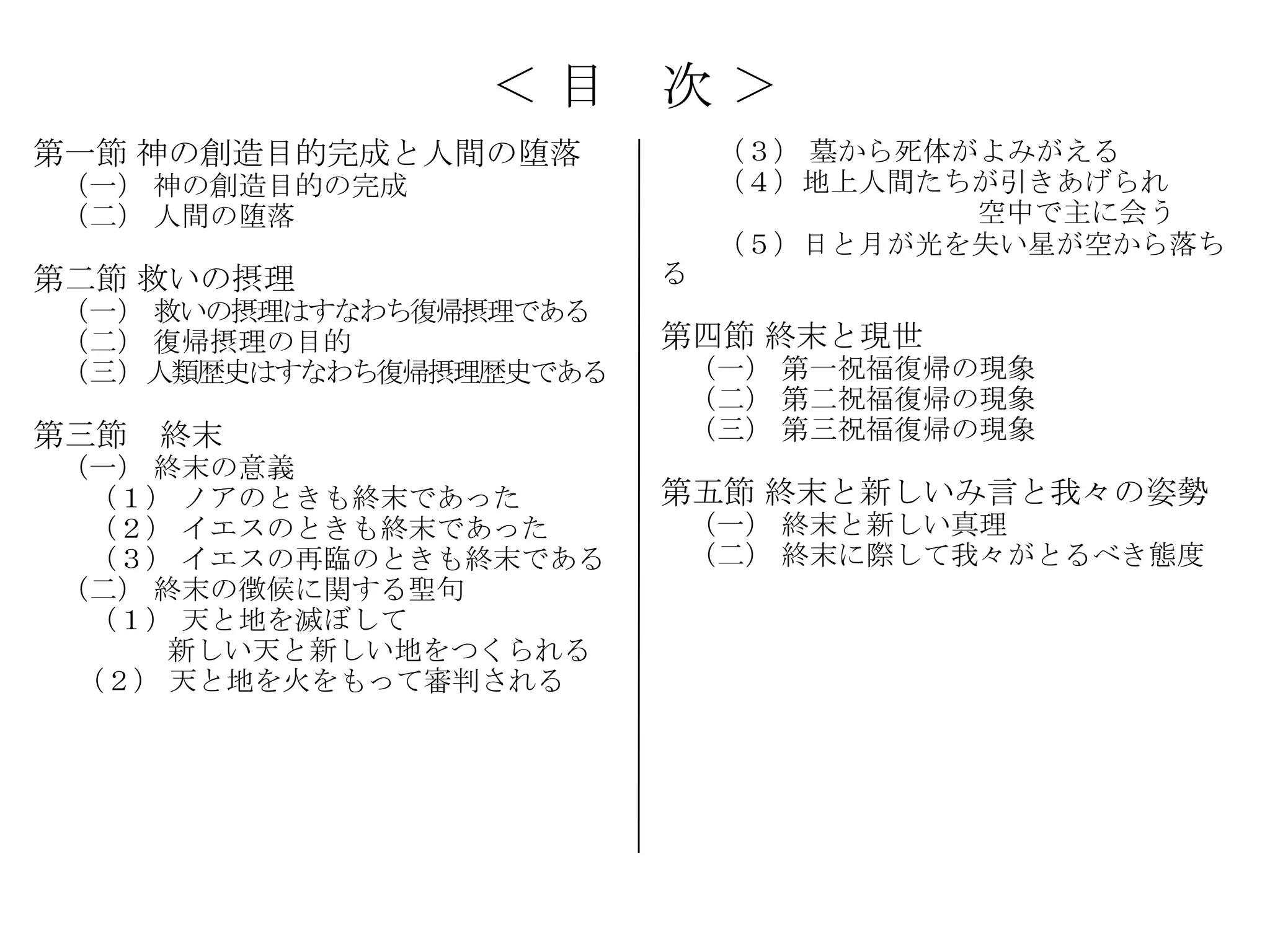 ＜目      次＞
第一節 神の創造目的完成と人間の堕落          （３） 墓から死体がよみがえる
（一） 神の創造目的の完成               （４）地上人間たちが引きあげられ
（二） 人間の堕落                             空中で主に会う
                            （５）日と月が光を失い星が空から落ち
第二節 救いの摂理               る
（一） 救いの摂理はすなわち復帰摂理である
（二） 復帰摂理の目的             第四節 終末と現世
（三）人類歴史はすなわち復帰摂理歴史である   （一） 第一祝福復帰の現象
                        （二） 第二祝福復帰の現象
第三節 終末                  （三） 第三祝福復帰の現象
（一） 終末の意義
 （１） ノアのときも終末であった       第五節 終末と新しいみ言と我々の姿勢
 （２） イエスのときも終末であった      （一） 終末と新しい真理
 （３） イエスの再臨のときも終末である    （二） 終末に際して我々がとるべき態度
（二） 終末の徴候に関する聖句
 （１） 天と地を滅ぼして
     新しい天と新しい地をつくられる
 （２） 天と地を火をもって審判される
 