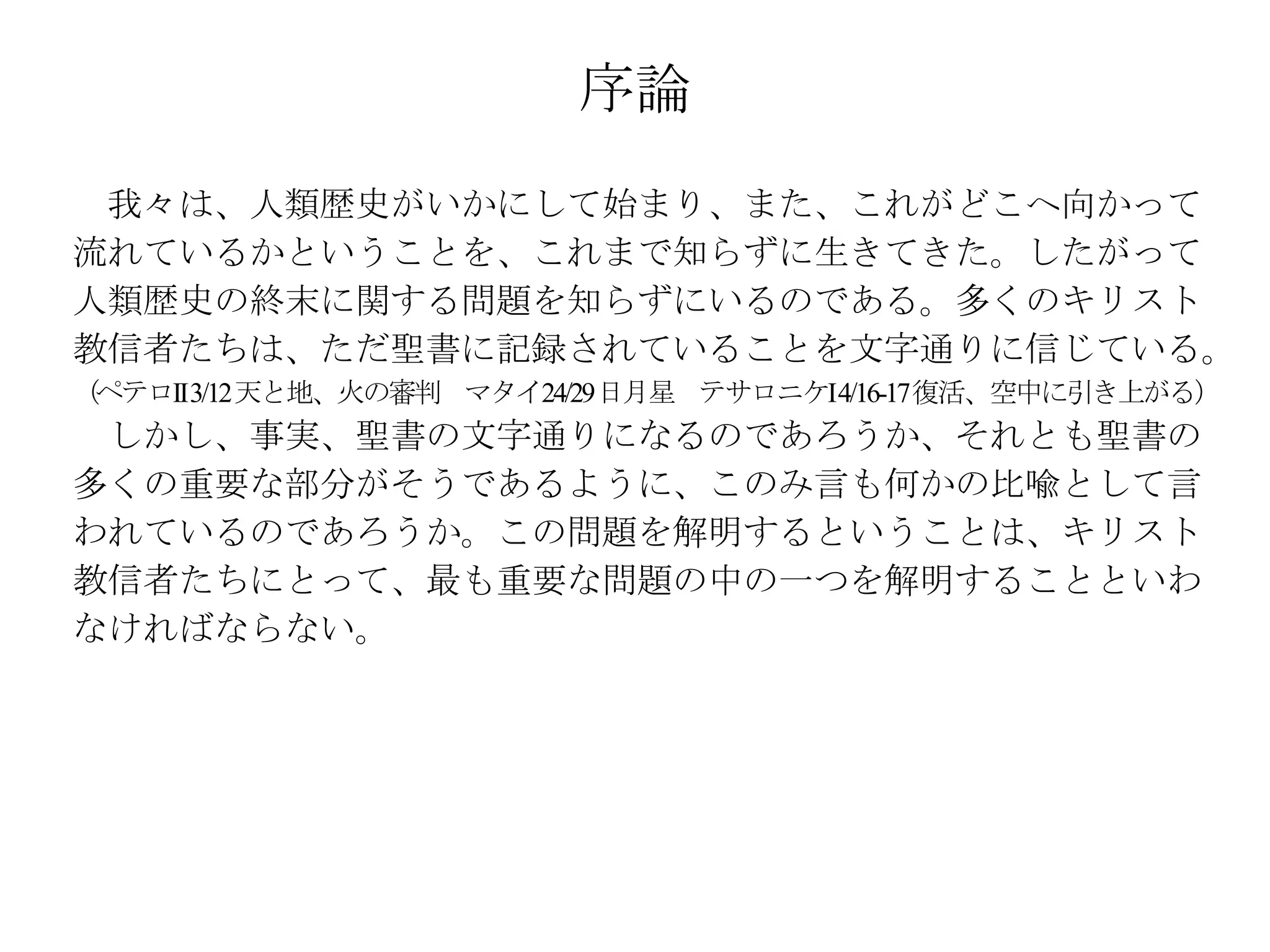 序論
 我々は、人類歴史がいかにして始まり、また、これがどこへ向かって
流れているかということを、これまで知らずに生きてきた。したがって
人類歴史の終末に関する問題を知らずにいるのである。多くのキリスト
教信者たちは、ただ聖書に記録されていることを文字通りに信じている。
（ペテロII3/12 天と地、火の審判 マタイ24/29日月星 テサロニケI4/16-17 復活、空中に引き上がる）
 しかし、事実、聖書の文字通りになるのであろうか、それとも聖書の
多くの重要な部分がそうであるように、このみ言も何かの比喩として言
われているのであろうか。この問題を解明するということは、キリスト
教信者たちにとって、最も重要な問題の中の一つを解明することといわ
なければならない。
 