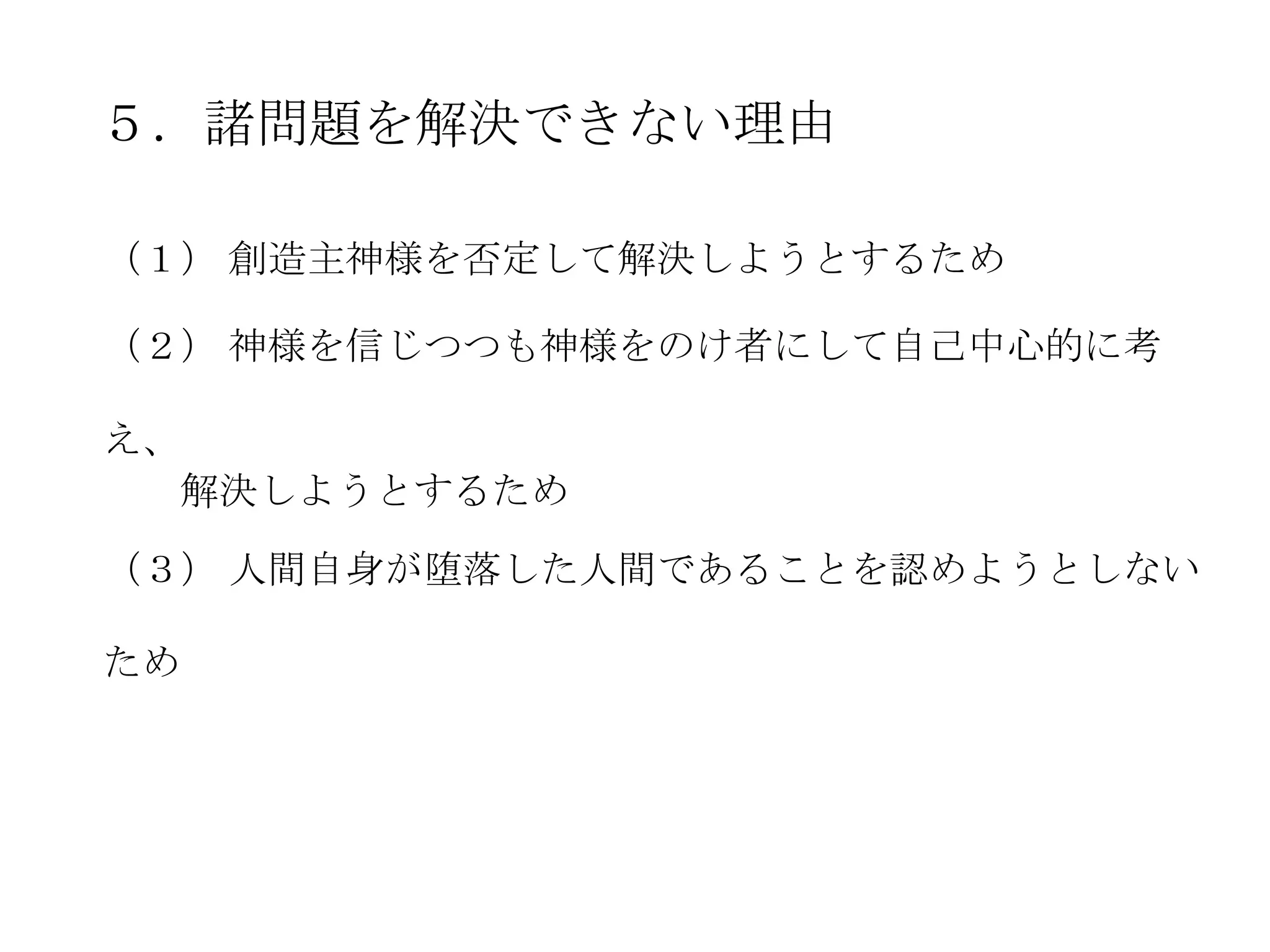 ５．諸問題を解決できない理由

（１） 創造主神様を否定して解決しようとするため

（２） 神様を信じつつも神様をのけ者にして自己中心的に考

え、
  解決しようとするため

（３） 人間自身が堕落した人間であることを認めようとしない

ため
 