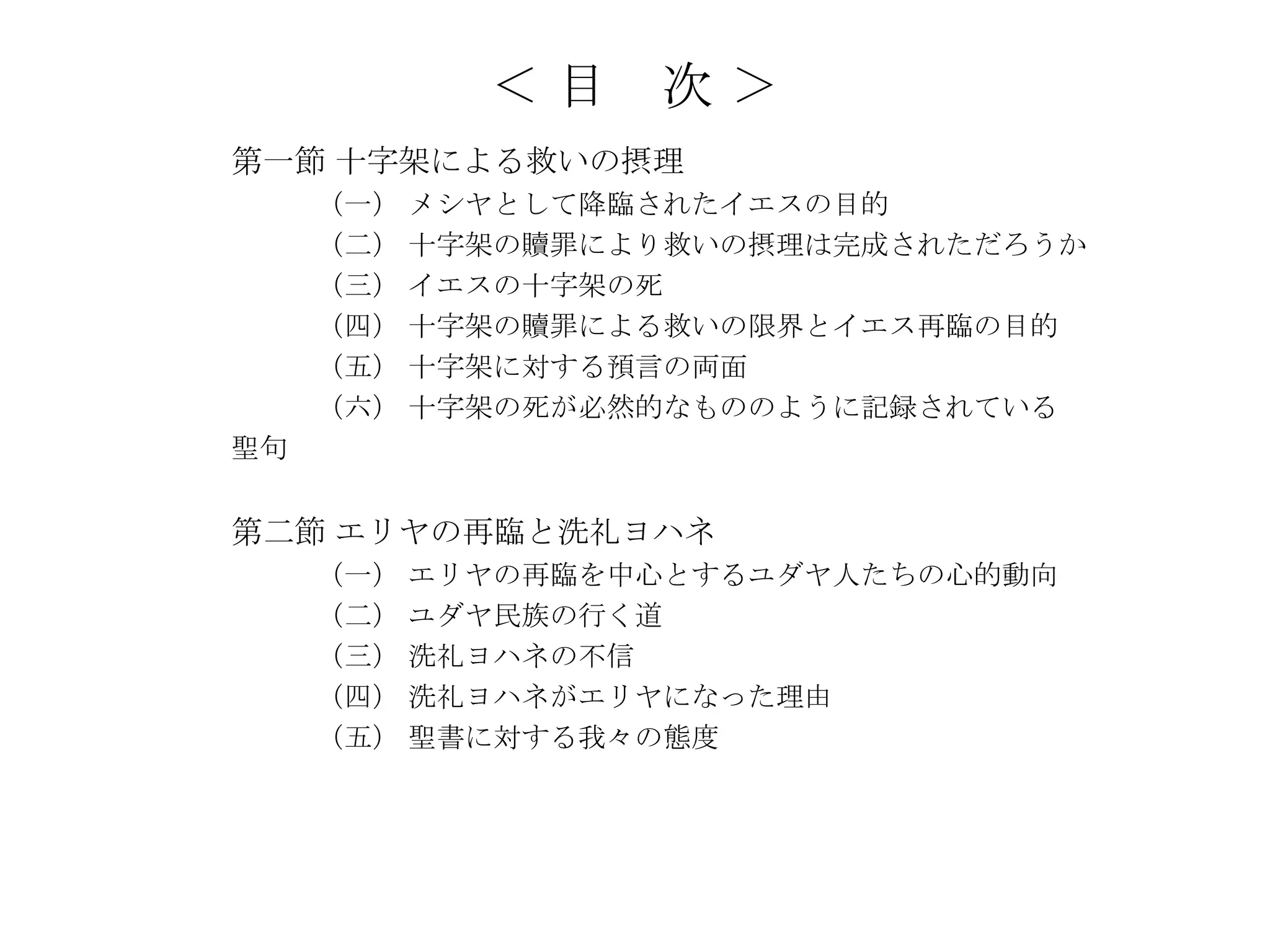 ＜目    次＞
第一節 十字架による救いの摂理
     （一） メシヤとして降臨されたイエスの目的
     （二） 十字架の贖罪により救いの摂理は完成されただろうか
     （三） イエスの十字架の死
     （四） 十字架の贖罪による救いの限界とイエス再臨の目的
     （五） 十字架に対する預言の両面
     （六） 十字架の死が必然的なもののように記録されている
聖句


第二節 エリヤの再臨と洗礼ヨハネ
     （一） エリヤの再臨を中心とするユダヤ人たちの心的動向
     （二） ユダヤ民族の行く道
     （三） 洗礼ヨハネの不信
     （四） 洗礼ヨハネがエリヤになった理由
     （五） 聖書に対する我々の態度
 