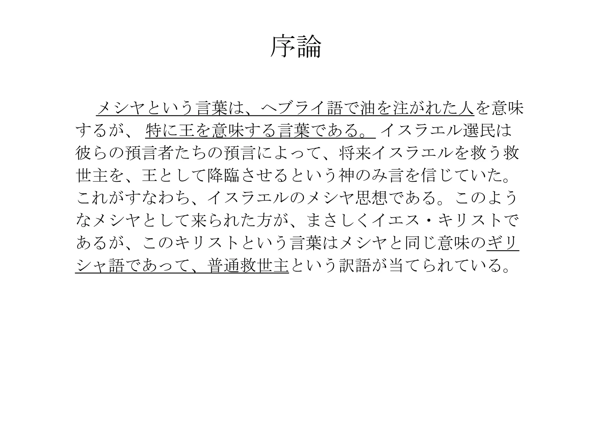 序論

 メシヤという言葉は、ヘブライ語で油を注がれた人を意味
するが、 特に王を意味する言葉である。 イスラエル選民は
彼らの預言者たちの預言によって、将来イスラエルを救う救
世主を、王として降臨させるという神のみ言を信じていた。
これがすなわち、イスラエルのメシヤ思想である。このよう
なメシヤとして来られた方が、まさしくイエス・キリストで
あるが、このキリストという言葉はメシヤと同じ意味のギリ
シャ語であって、普通救世主という訳語が当てられている。
 