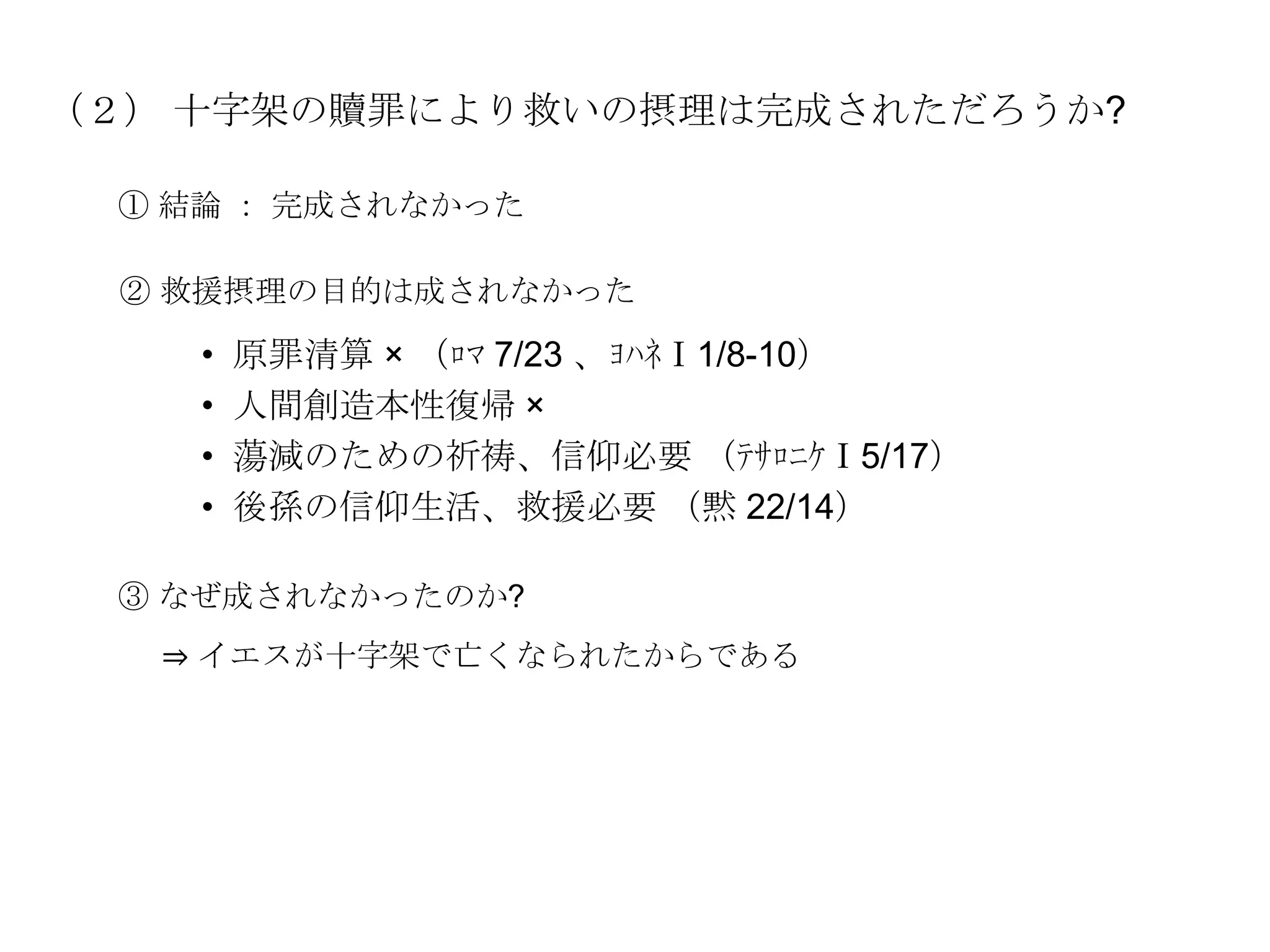 （２） 十字架の贖罪により救いの摂理は完成されただろうか?

 ① 結論 ： 完成されなかった

 ② 救援摂理の目的は成されなかった

    •   原罪清算 × （ﾛﾏ 7/23 、ﾖﾊﾈⅠ1/8-10）
    •   人間創造本性復帰 ×
    •   蕩減のための祈祷、信仰必要 （ﾃｻﾛﾆｹⅠ5/17）
    •   後孫の信仰生活、救援必要 （黙 22/14）

 ③ なぜ成されなかったのか?
   ⇒ イエスが十字架で亡くなられたからである
 