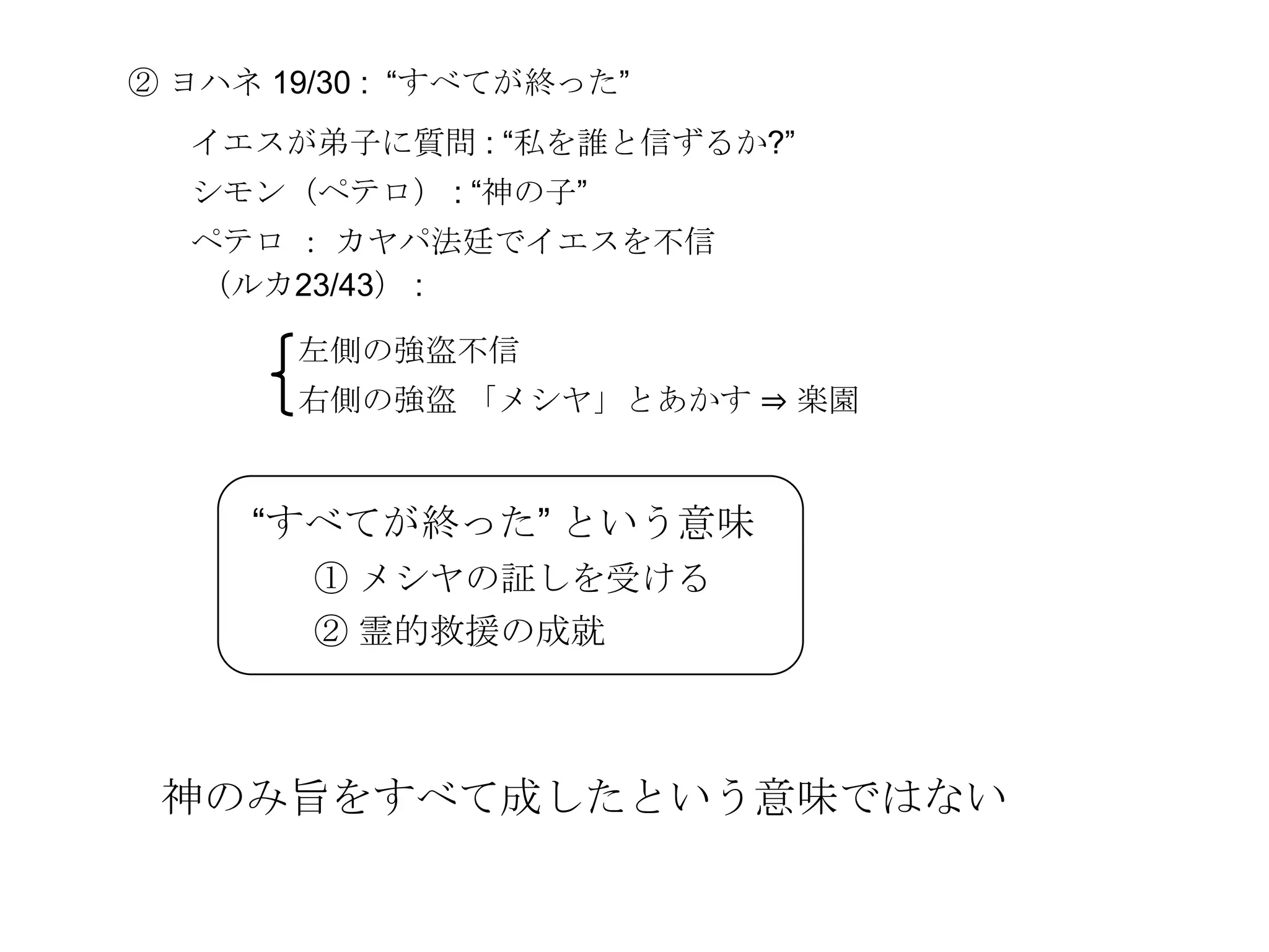 ② ヨハネ 19/30 : ―すべてが終った‖
  イエスが弟子に質問 : ―私を誰と信ずるか?‖
  シモン（ペテロ） : ―神の子‖
  ペテロ ： カヤパ法廷でイエスを不信
  （ルカ23/43） :

       左側の強盗不信
       右側の強盗 「メシヤ」とあかす ⇒ 楽園


     ―すべてが終った‖ という意味
        ① メシヤの証しを受ける
        ② 霊的救援の成就



 神のみ旨をすべて成したという意味ではない
 