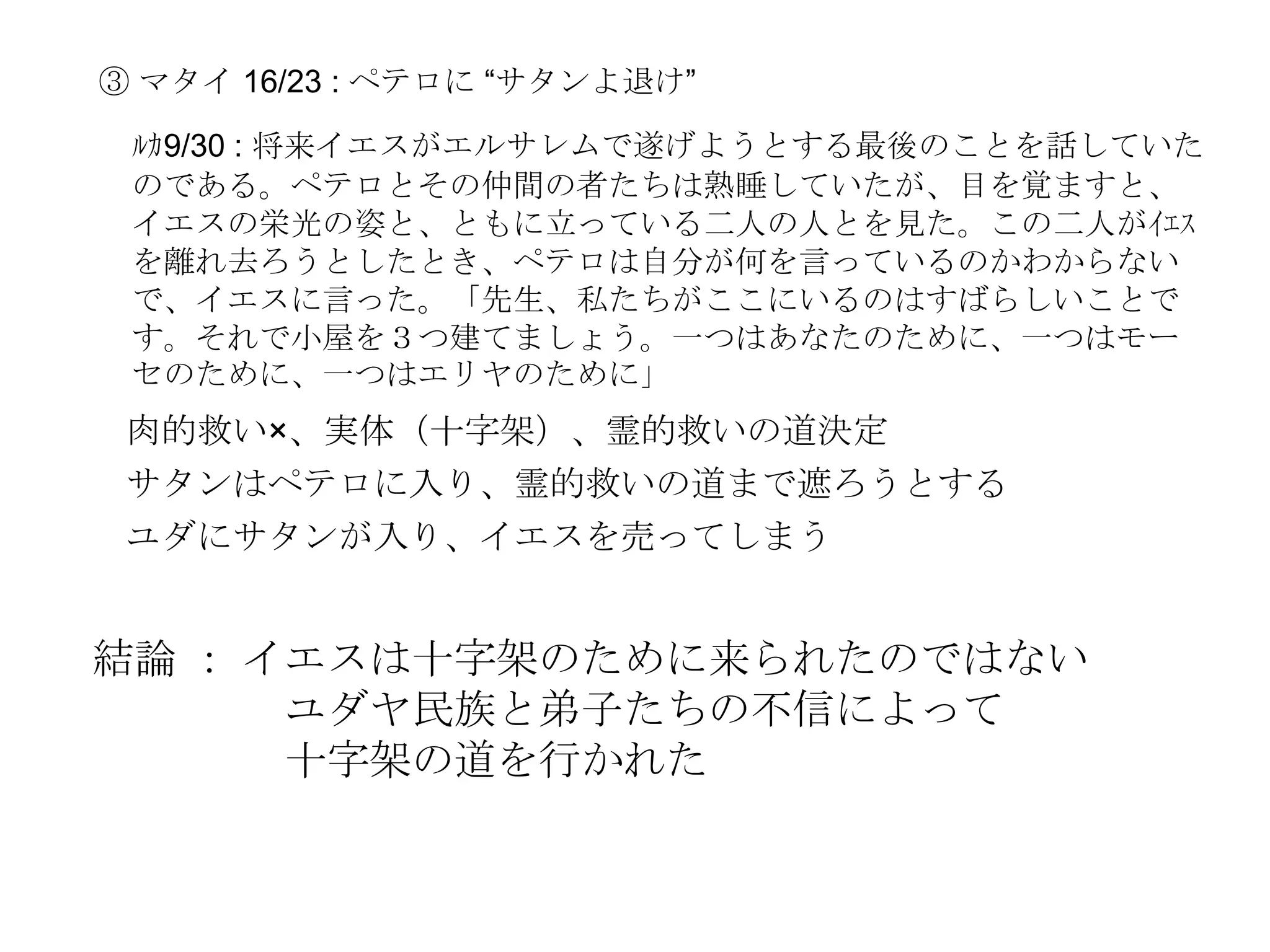 ③ マタイ 16/23 : ペテロに ―サタンよ退け‖

 ﾙｶ9/30 : 将来イエスがエルサレムで遂げようとする最後のことを話していた
 のである。ペテロとその仲間の者たちは熟睡していたが、目を覚ますと、
 イエスの栄光の姿と、ともに立っている二人の人とを見た。この二人がｲｴｽ
 を離れ去ろうとしたとき、ペテロは自分が何を言っているのかわからない
 で、イエスに言った。「先生、私たちがここにいるのはすばらしいことで
 す。それで小屋を３つ建てましょう。一つはあなたのために、一つはモー
 セのために、一つはエリヤのために」
 肉的救い×、実体（十字架）、霊的救いの道決定
 サタンはペテロに入り、霊的救いの道まで遮ろうとする
 ユダにサタンが入り、イエスを売ってしまう


結論 ： イエスは十字架のために来られたのではない
      ユダヤ民族と弟子たちの不信によって
      十字架の道を行かれた
 