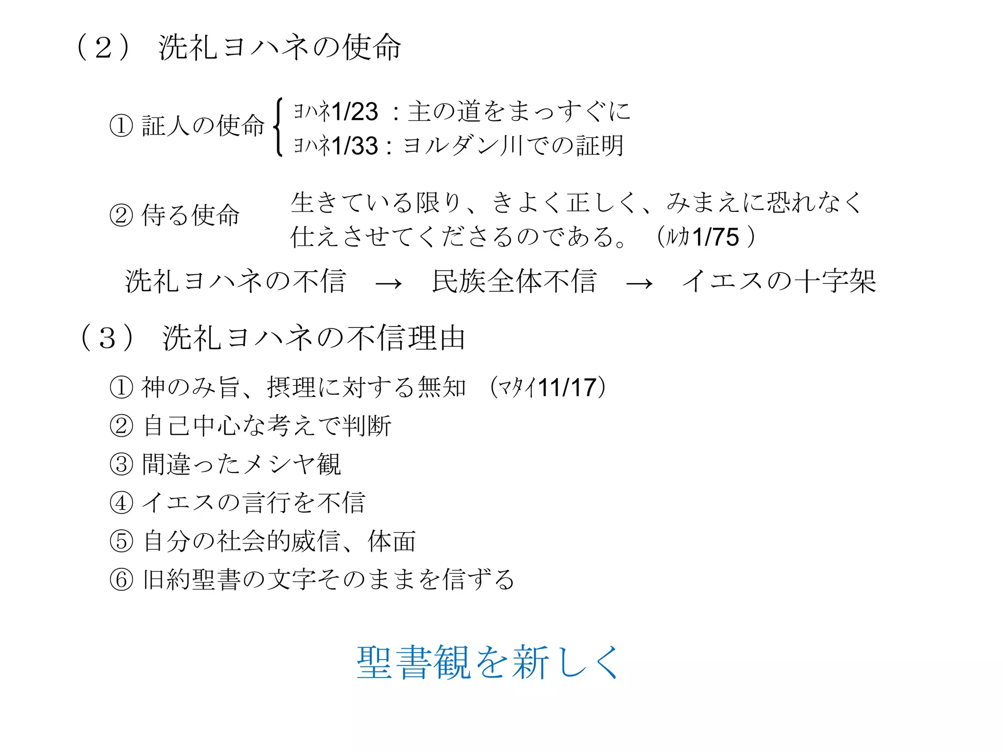 （２） 洗礼ヨハネの使命

           ﾖﾊﾈ1/23 : 主の道をまっすぐに
 ① 証人の使命
           ﾖﾊﾈ1/33 : ヨルダン川での証明

           生きている限り、きよく正しく、みまえに恐れなく
 ② 侍る使命
           仕えさせてくださるのである。（ﾙｶ1/75 ）
  洗礼ヨハネの不信 → 民族全体不信 → イエスの十字架

（３） 洗礼ヨハネの不信理由
 ① 神のみ旨、摂理に対する無知 （ﾏﾀｲ11/17）
 ② 自己中心な考えで判断
 ③ 間違ったメシヤ観
 ④ イエスの言行を不信
 ⑤ 自分の社会的威信、体面
 ⑥ 旧約聖書の文字そのままを信ずる


              聖書観を新しく
 