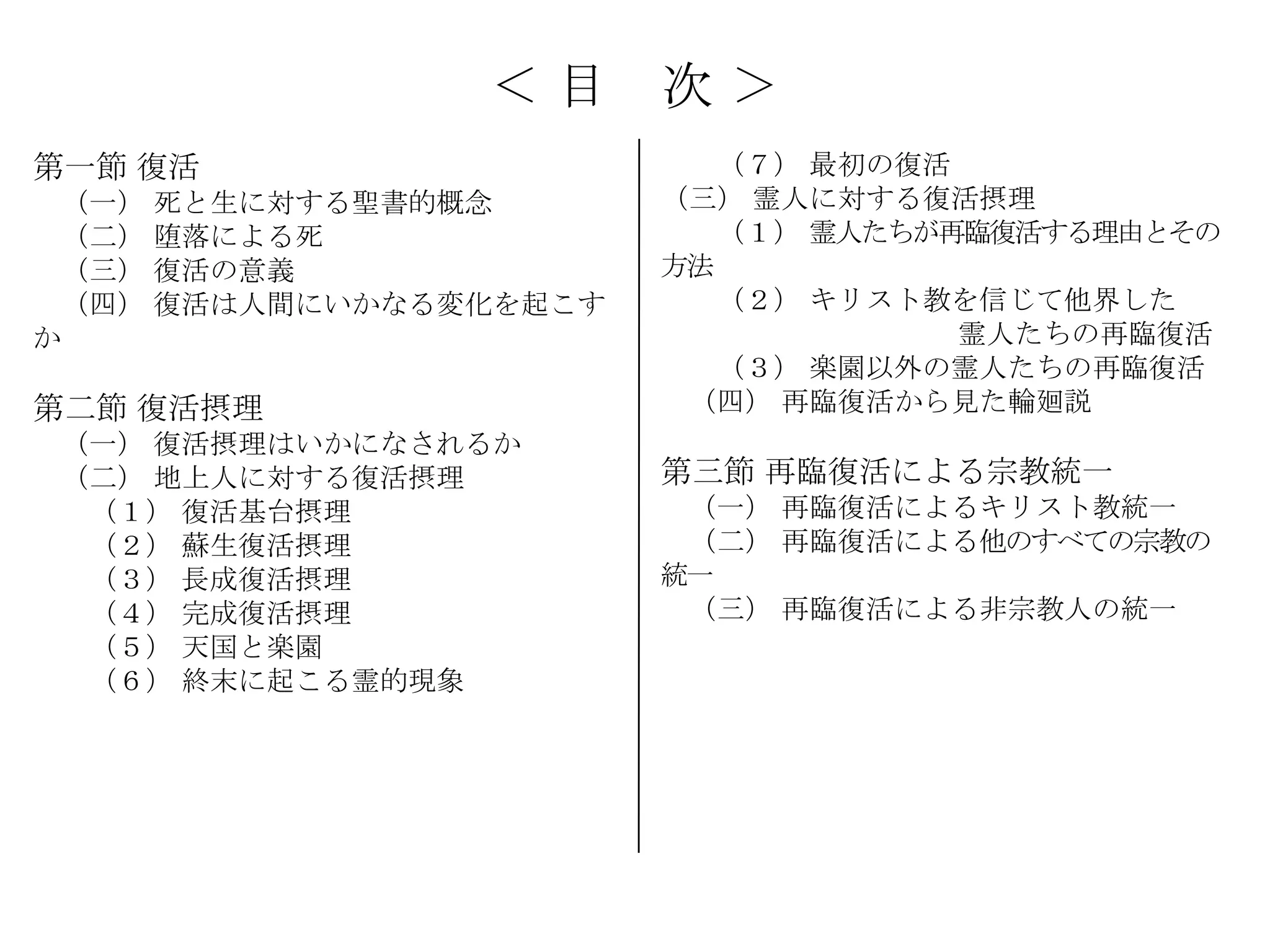 ＜目      次＞
第一節 復活                     （７） 最初の復活
 （一） 死と生に対する聖書的概念       （三） 霊人に対する復活摂理
 （二） 堕落による死                （１） 霊人たちが再臨復活する理由とその
 （三） 復活の意義              方法
 （四） 復活は人間にいかなる変化を起こす      （２） キリスト教を信じて他界した
か                                    霊人たちの再臨復活
                           （３） 楽園以外の霊人たちの再臨復活
第二節 復活摂理                 （四） 再臨復活から見た輪廻説
 （一） 復活摂理はいかになされるか
 （二） 地上人に対する復活摂理        第三節 再臨復活による宗教統一
  （１） 復活基台摂理             （一） 再臨復活によるキリスト教統一
  （２） 蘇生復活摂理             （二） 再臨復活による他のすべての宗教の
  （３） 長成復活摂理            統一
  （４） 完成復活摂理             （三） 再臨復活による非宗教人の統一
  （５） 天国と楽園
  （６） 終末に起こる霊的現象
 