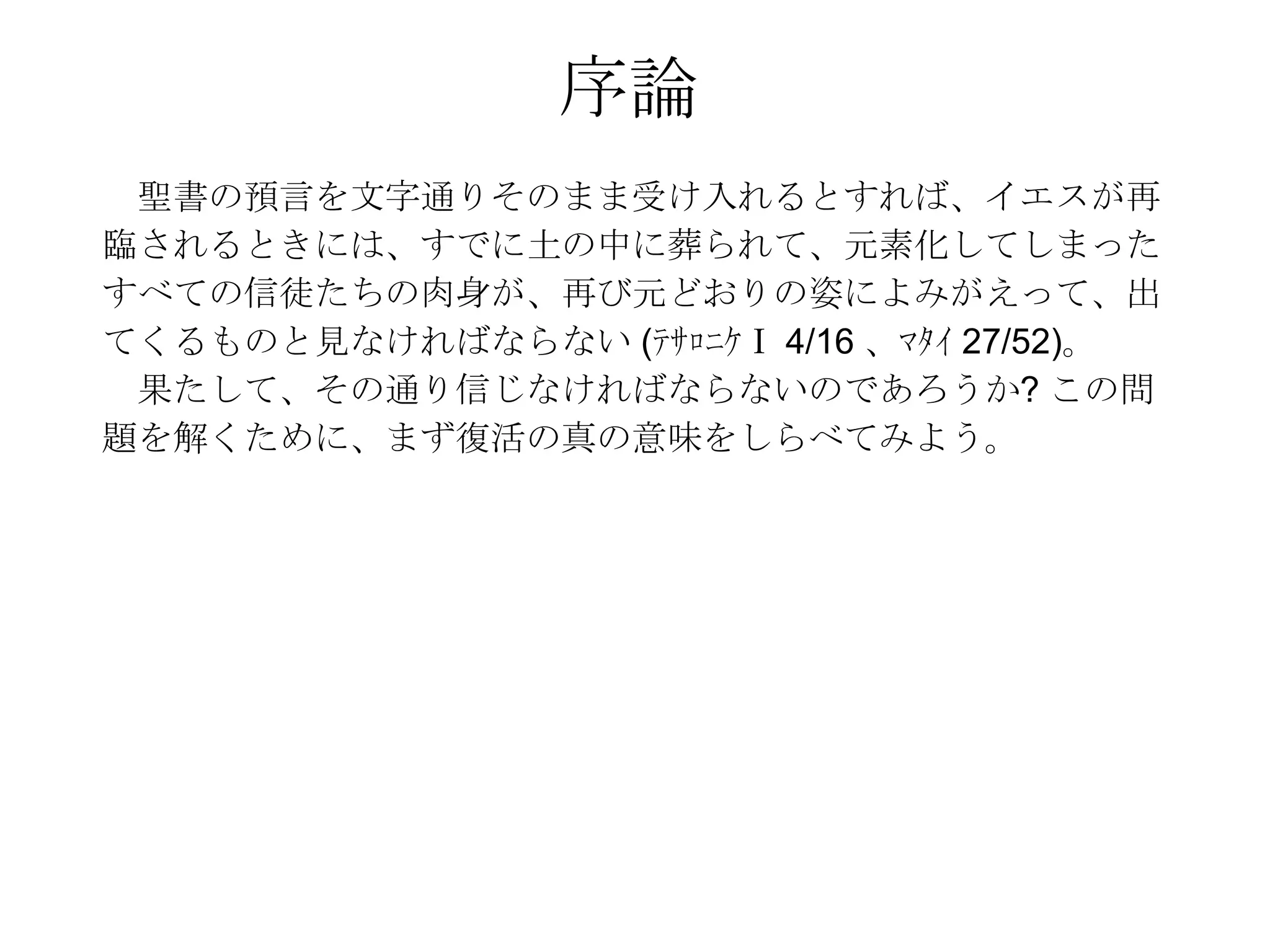 序論
 聖書の預言を文字通りそのまま受け入れるとすれば、イエスが再
臨されるときには、すでに土の中に葬られて、元素化してしまった
すべての信徒たちの肉身が、再び元どおりの姿によみがえって、出
てくるものと見なければならない (ﾃｻﾛﾆｹⅠ 4/16 、ﾏﾀｲ 27/52)。
 果たして、その通り信じなければならないのであろうか? この問
題を解くために、まず復活の真の意味をしらべてみよう。
 