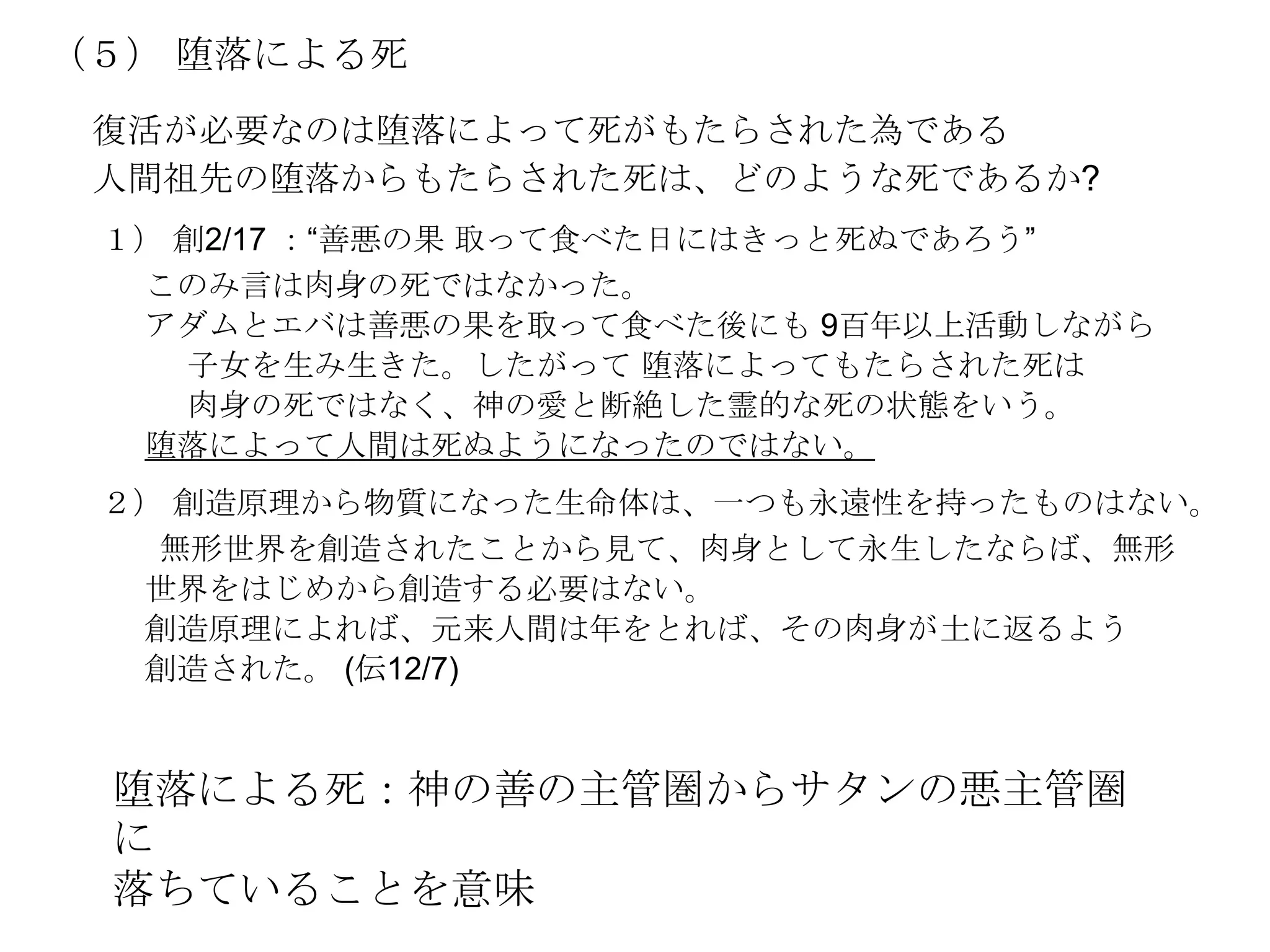 （５） 堕落による死
 復活が必要なのは堕落によって死がもたらされた為である
 人間祖先の堕落からもたらされた死は、どのような死であるか?
 １） 創2/17 ：―善悪の果 取って食べた日にはきっと死ぬであろう‖
  このみ言は肉身の死ではなかった。
  アダムとエバは善悪の果を取って食べた後にも 9百年以上活動しながら
    子女を生み生きた。したがって 堕落によってもたらされた死は
    肉身の死ではなく、神の愛と断絶した霊的な死の状態をいう。
  堕落によって人間は死ぬようになったのではない。
 ２） 創造原理から物質になった生命体は、一つも永遠性を持ったものはない。
   無形世界を創造されたことから見て、肉身として永生したならば、無形
  世界をはじめから創造する必要はない。
  創造原理によれば、元来人間は年をとれば、その肉身が土に返るよう
  創造された。 (伝12/7)


 堕落による死：神の善の主管圏からサタンの悪主管圏
 に
 落ちていることを意味
 