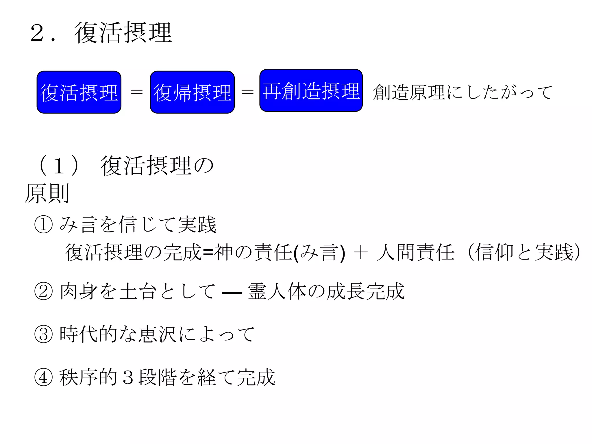 ２．復活摂理

復活摂理 ＝ 復帰摂理 ＝ 再創造摂理 創造原理にしたがって


（１） 復活摂理の
原則
① み言を信じて実践
  復活摂理の完成=神の責任(み言) ＋ 人間責任（信仰と実践）
② 肉身を土台として — 霊人体の成長完成

③ 時代的な恵沢によって

④ 秩序的３段階を経て完成
 