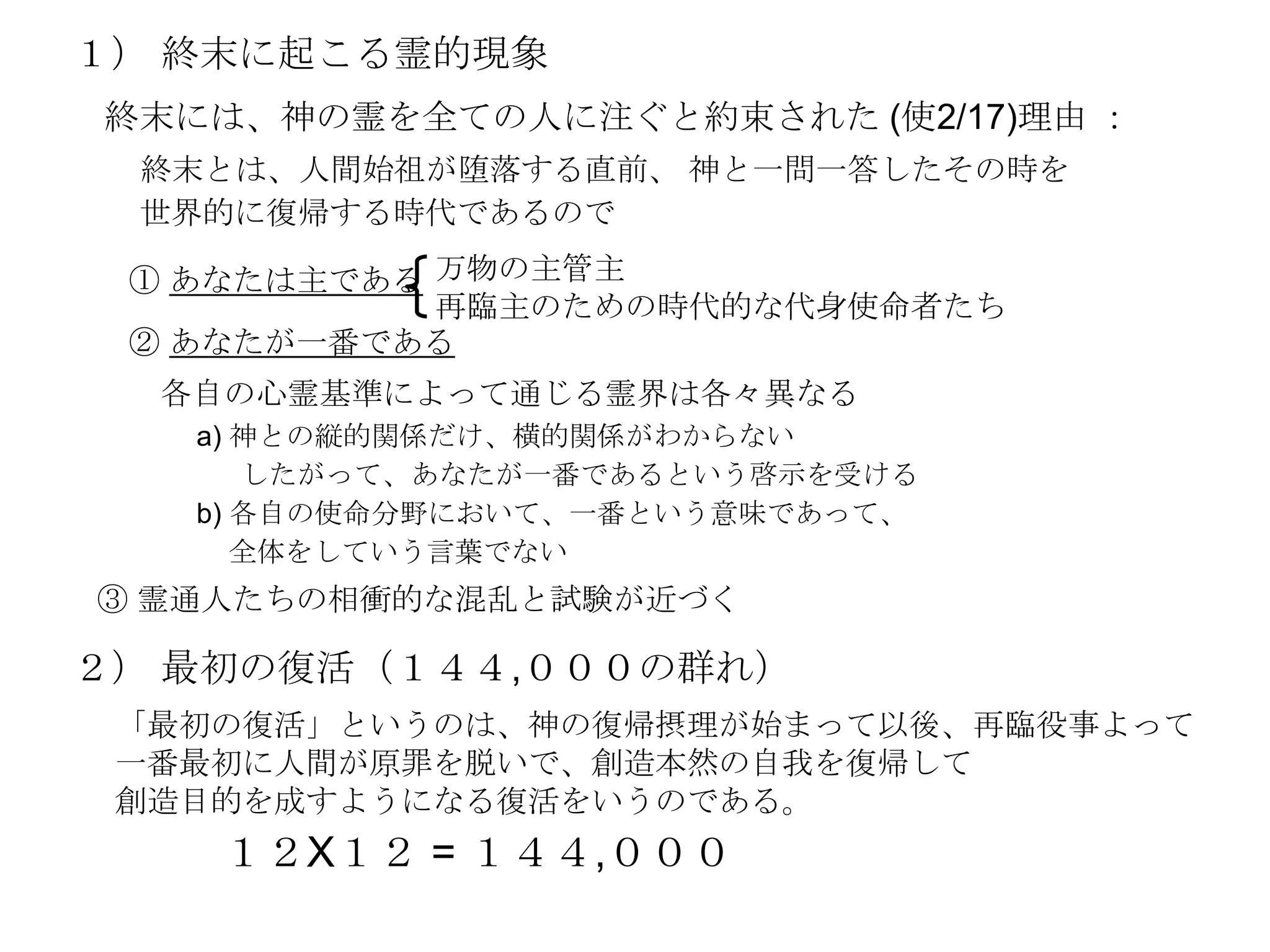 １） 終末に起こる霊的現象
終末には、神の霊を全ての人に注ぐと約束された (使2/17)理由 ：
 終末とは、人間始祖が堕落する直前、 神と一問一答したその時を
 世界的に復帰する時代であるので

 ① あなたは主である 万物の主管主
            再臨主のための時代的な代身使命者たち
 ② あなたが一番である
  各自の心霊基準によって通じる霊界は各々異なる
   a) 神との縦的関係だけ、横的関係がわからない
      したがって、あなたが一番であるという啓示を受ける
   b) 各自の使命分野において、一番という意味であって、
      全体をしていう言葉でない
③ 霊通人たちの相衝的な混乱と試験が近づく

２） 最初の復活（１４４,０００の群れ）
 「最初の復活」というのは、神の復帰摂理が始まって以後、再臨役事よって
 一番最初に人間が原罪を脱いで、創造本然の自我を復帰して
 創造目的を成すようになる復活をいうのである。
    １２X１２ = １４４,０００
 