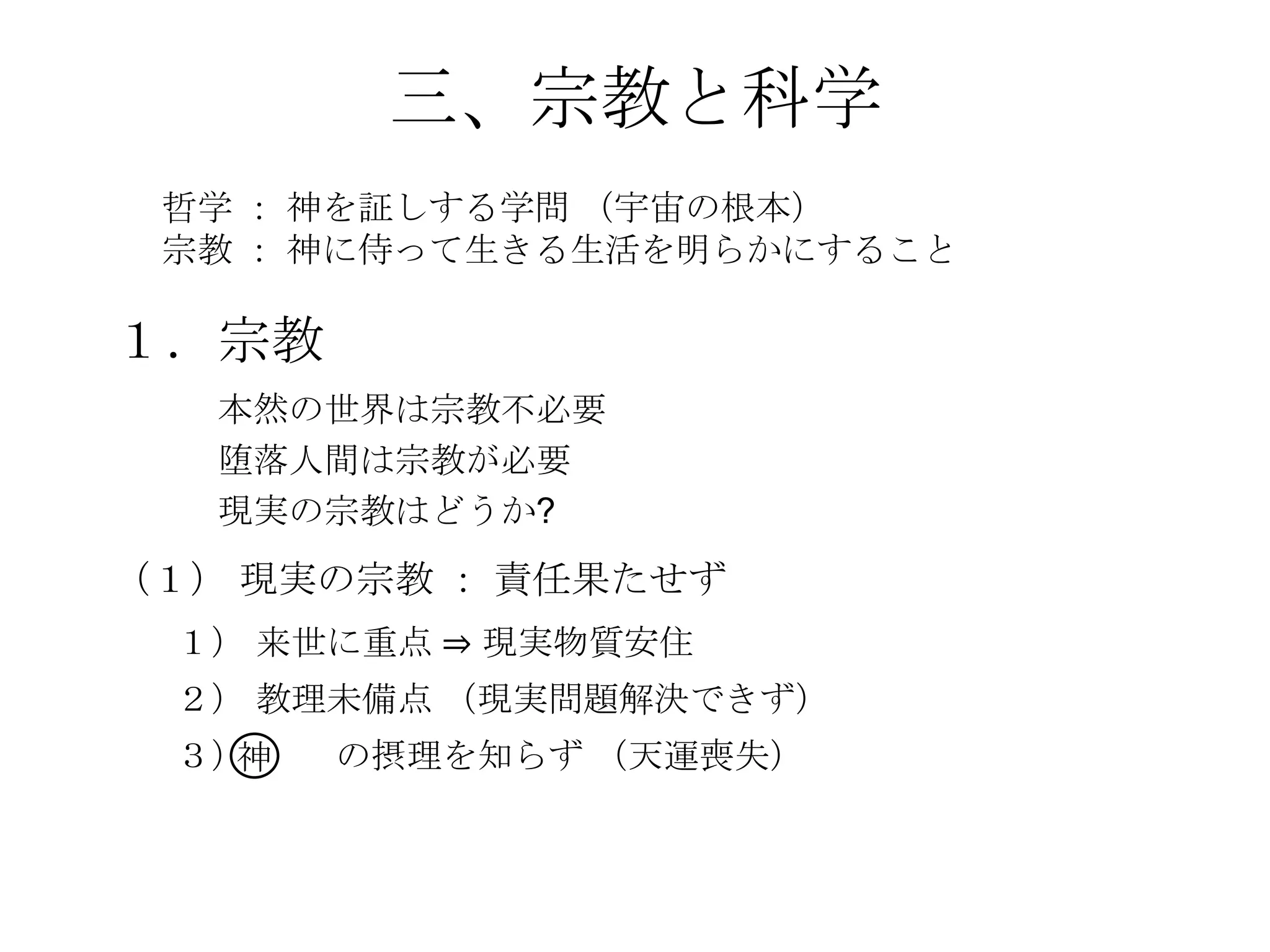 三、宗教と科学
 哲学 ： 神を証しする学問 （宇宙の根本）
 宗教 ： 神に侍って生きる生活を明らかにすること

１．宗教
   本然の世界は宗教不必要
   堕落人間は宗教が必要
   現実の宗教はどうか?
（１） 現実の宗教 ： 責任果たせず
 １） 来世に重点 ⇒ 現実物質安住
 ２） 教理未備点 （現実問題解決できず）
 ３）神   の摂理を知らず （天運喪失）
 