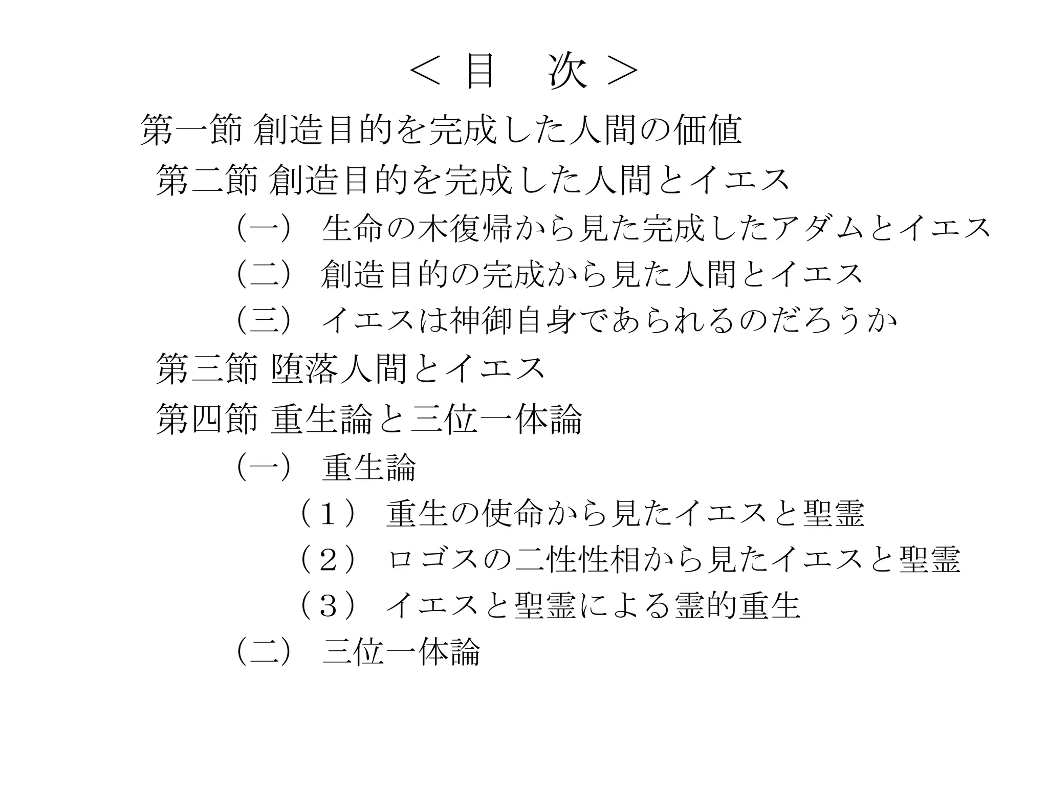 ＜目   次＞
第一節 創造目的を完成した人間の価値
第二節 創造目的を完成した人間とイエス
  （一） 生命の木復帰から見た完成したアダムとイエス
  （二） 創造目的の完成から見た人間とイエス
  （三） イエスは神御自身であられるのだろうか
第三節 堕落人間とイエス
第四節 重生論と三位一体論
  （一） 重生論
    （１） 重生の使命から見たイエスと聖霊
    （２） ロゴスの二性性相から見たイエスと聖霊
    （３） イエスと聖霊による霊的重生
  （二） 三位一体論
 
