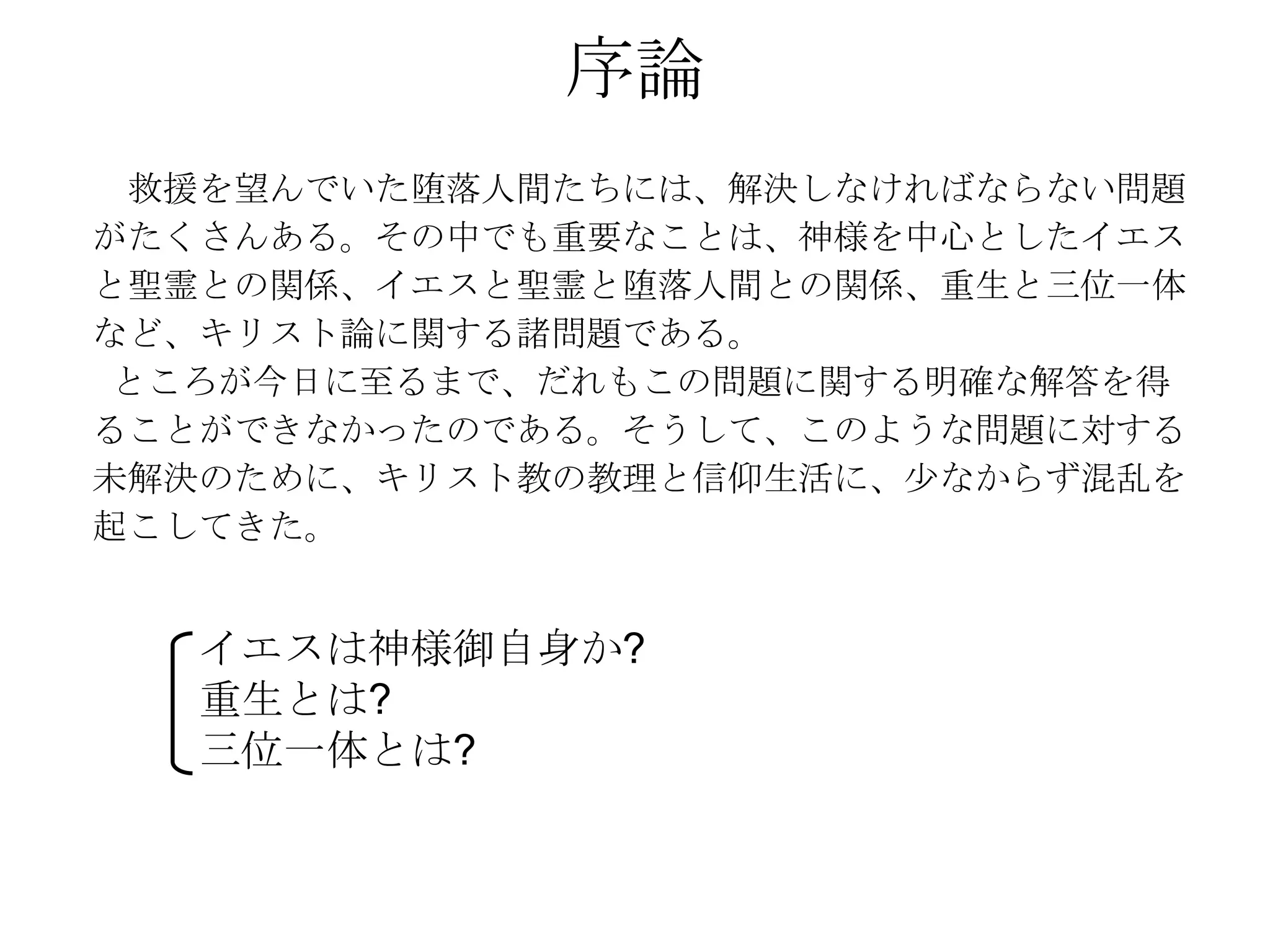 序論
 救援を望んでいた堕落人間たちには、解決しなければならない問題
がたくさんある。その中でも重要なことは、神様を中心としたイエス
と聖霊との関係、イエスと聖霊と堕落人間との関係、重生と三位一体
など、キリスト論に関する諸問題である。
 ところが今日に至るまで、だれもこの問題に関する明確な解答を得
ることができなかったのである。そうして、このような問題に対する
未解決のために、キリスト教の教理と信仰生活に、尐なからず混乱を
起こしてきた。


   イエスは神様御自身か?
   重生とは?
   三位一体とは?
 