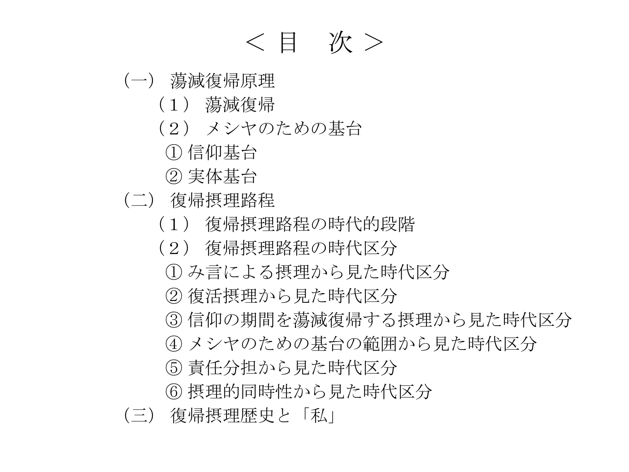＜目   次＞
（一） 蕩減復帰原理
  （１） 蕩減復帰
  （２） メシヤのための基台
   ① 信仰基台
   ② 実体基台
（二） 復帰摂理路程
  （１） 復帰摂理路程の時代的段階
  （２） 復帰摂理路程の時代区分
   ① み言による摂理から見た時代区分
   ② 復活摂理から見た時代区分
   ③ 信仰の期間を蕩減復帰する摂理から見た時代区分
   ④ メシヤのための基台の範囲から見た時代区分
   ⑤ 責任分担から見た時代区分
   ⑥ 摂理的同時性から見た時代区分
（三） 復帰摂理歴史と「私」
 
