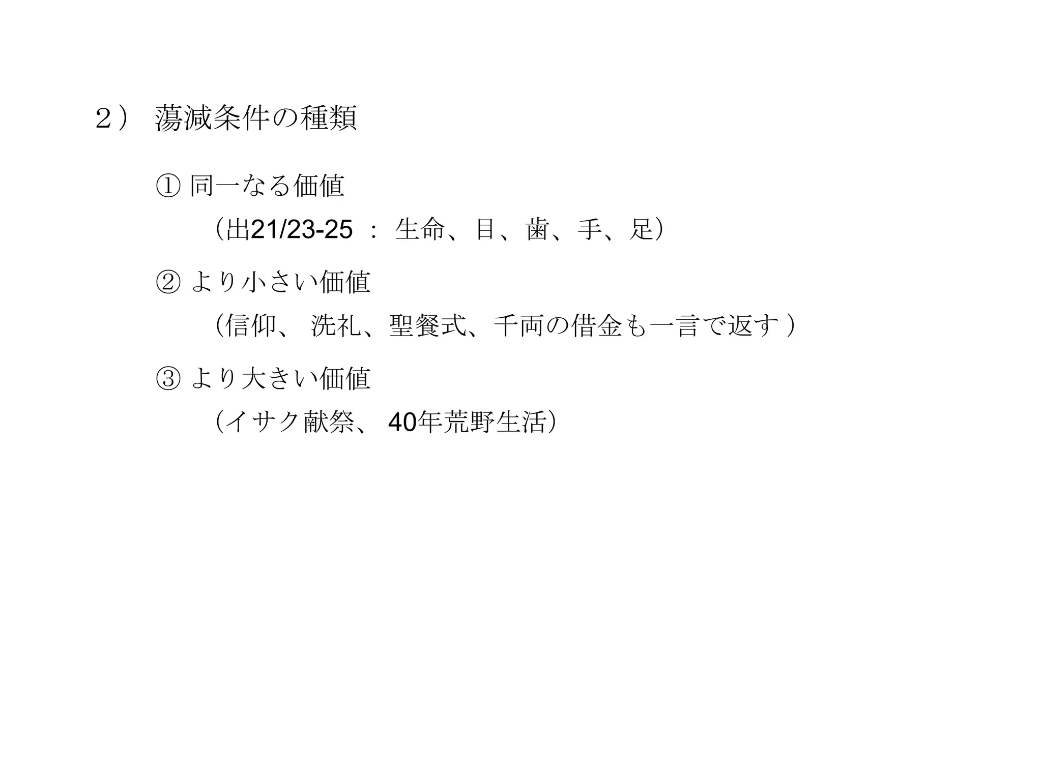 ２） 蕩減条件の種類

  ① 同一なる価値
    （出21/23-25 ： 生命、目、歯、手、足）

  ② より小さい価値
    （信仰、 洗礼、聖餐式、千両の借金も一言で返す ）

  ③ より大きい価値
    （イサク献祭、 40年荒野生活）
 
