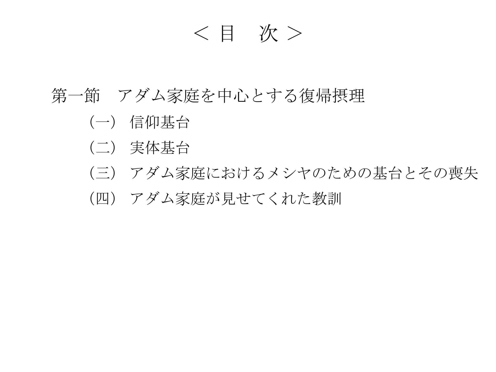 ＜目   次＞

第一節   アダム家庭を中心とする復帰摂理
 （一） 信仰基台
 （二） 実体基台
 （三） アダム家庭におけるメシヤのための基台とその喪失
 （四） アダム家庭が見せてくれた教訓
 
