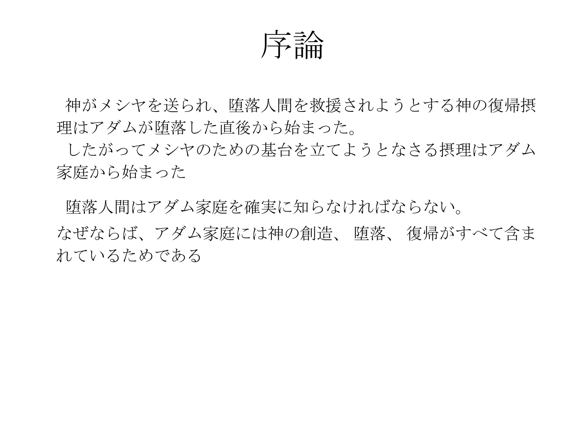 序論
 神がメシヤを送られ、堕落人間を救援されようとする神の復帰摂
理はアダムが堕落した直後から始まった。
 したがってメシヤのための基台を立てようとなさる摂理はアダム
家庭から始まった

堕落人間はアダム家庭を確実に知らなければならない。
なぜならば、アダム家庭には神の創造、 堕落、 復帰がすべて含ま
れているためである
 