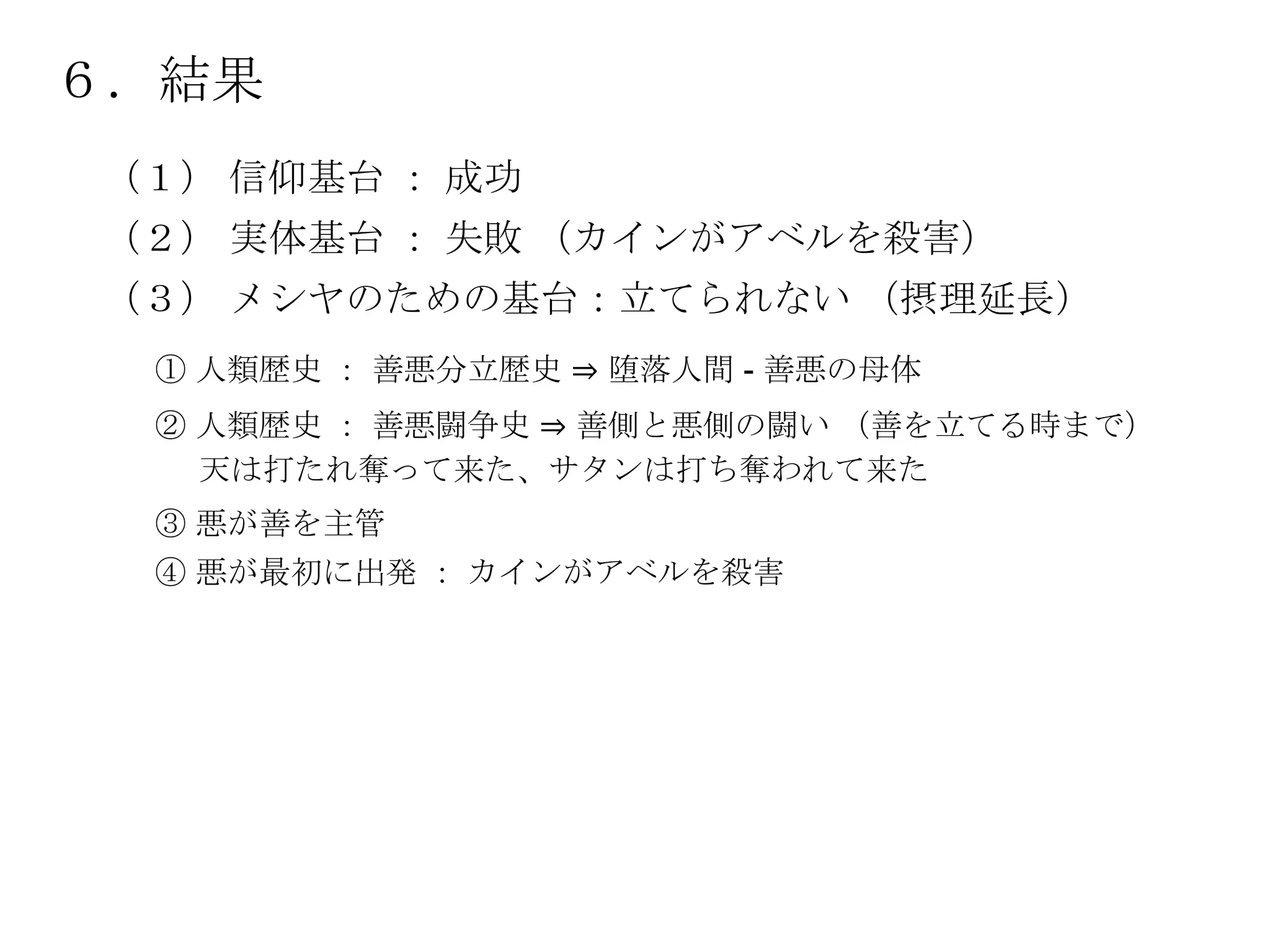 ６．結果
（１） 信仰基台 ： 成功
（２） 実体基台 ： 失敗 （カインがアベルを殺害）
（３） メシヤのための基台：立てられない （摂理延長）
 ① 人類歴史 ： 善悪分立歴史 ⇒ 堕落人間 - 善悪の母体
 ② 人類歴史 ： 善悪闘争史 ⇒ 善側と悪側の闘い （善を立てる時まで）
   天は打たれ奪って来た、サタンは打ち奪われて来た
 ③ 悪が善を主管
 ④ 悪が最初に出発 ： カインがアベルを殺害
 