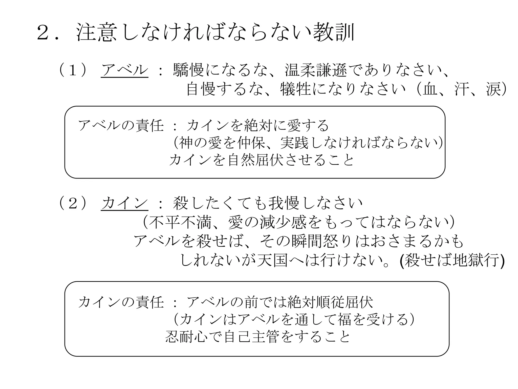 ２．注意しなければならない教訓
（１） アベル ： 驕慢になるな、温柔謙遜でありなさい、
           自慢するな、犠牲になりなさい（血、汗、涙）

  アベルの責任 ： カインを絶対に愛する
        （神の愛を仲保、実践しなければならない）
         カインを自然屈伏させること


（２） カイン ： 殺したくても我慢しなさい
      （不平不満、愛の減尐感をもってはならない）
      アベルを殺せば、その瞬間怒りはおさまるかも
          しれないが天国へは行けない。(殺せば地獄行)

  カインの責任 ： アベルの前では絶対順従屈伏
        （カインはアベルを通して福を受ける）
        忍耐心で自己主管をすること
 