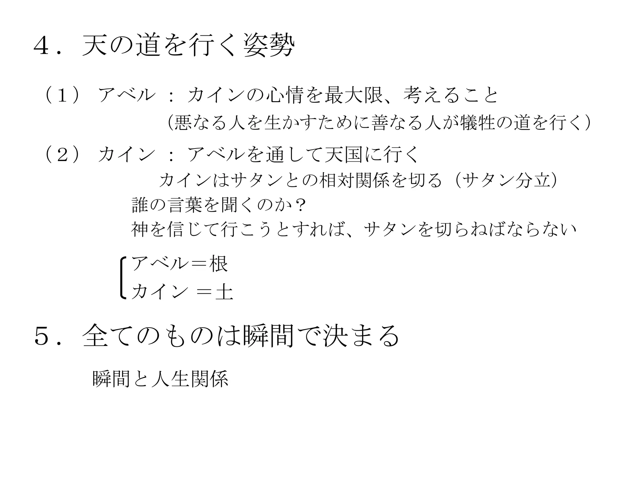 ４．天の道を行く姿勢
（１） アベル ： カインの心情を最大限、考えること
      （悪なる人を生かすために善なる人が犠牲の道を行く）
（２） カイン ： アベルを通して天国に行く
       カインはサタンとの相対関係を切る（サタン分立）
     誰の言葉を聞くのか？
     神を信じて行こうとすれば、サタンを切らねばならない
     アベル＝根
     カイン ＝土

５．全てのものは瞬間で決まる
   瞬間と人生関係
 