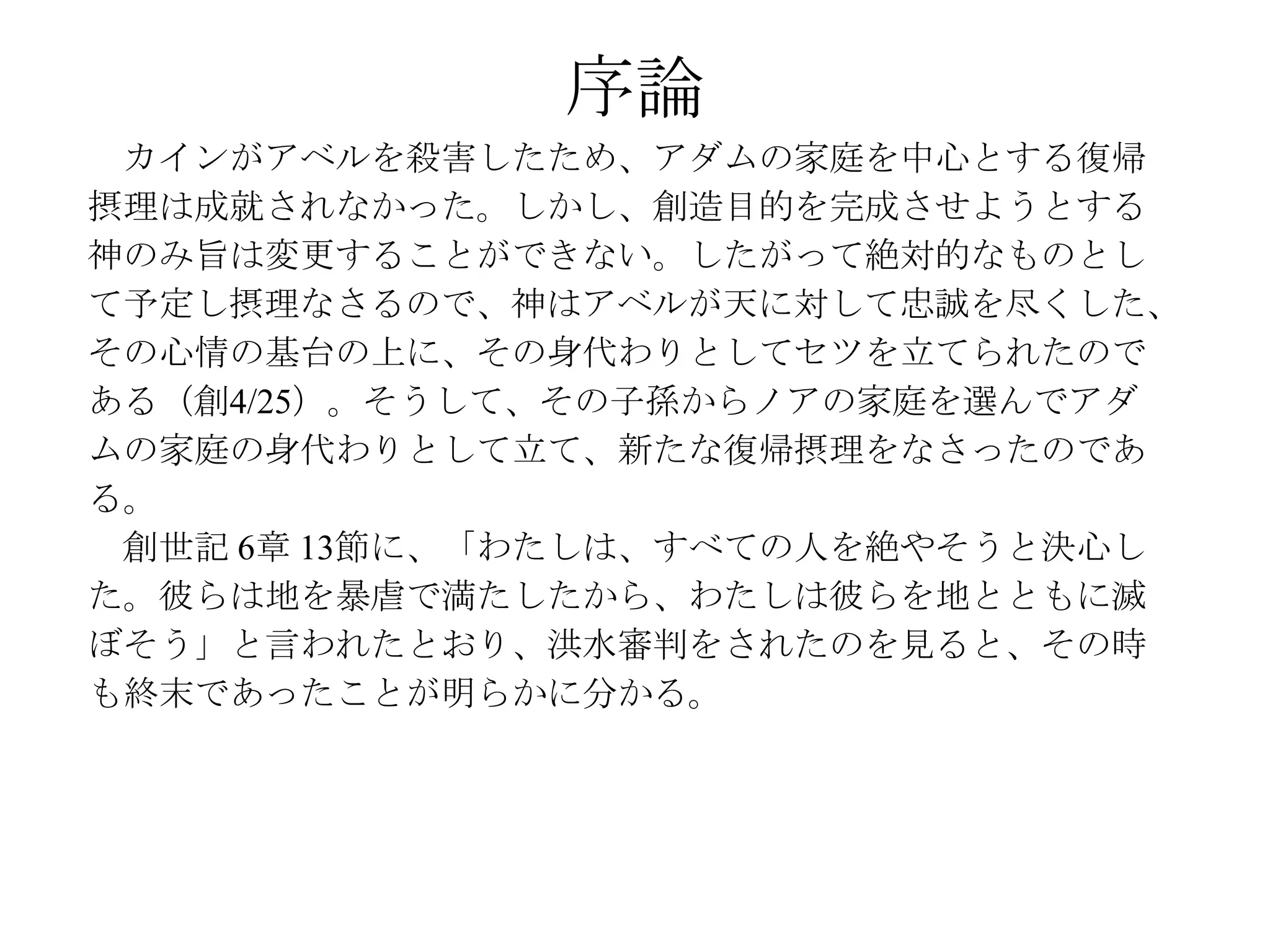 序論
 カインがアベルを殺害したため、アダムの家庭を中心とする復帰
摂理は成就されなかった。しかし、創造目的を完成させようとする
神のみ旨は変更することができない。したがって絶対的なものとし
て予定し摂理なさるので、神はアベルが天に対して忠誠を尽くした、
その心情の基台の上に、その身代わりとしてセツを立てられたので
ある（創4/25）。そうして、その子孫からノアの家庭を選んでアダ
ムの家庭の身代わりとして立て、新たな復帰摂理をなさったのであ
る。
 創世記 6章 13節に、「わたしは、すべての人を絶やそうと決心し
た。彼らは地を暴虐で満たしたから、わたしは彼らを地とともに滅
ぼそう」と言われたとおり、洪水審判をされたのを見ると、その時
も終末であったことが明らかに分かる。
 