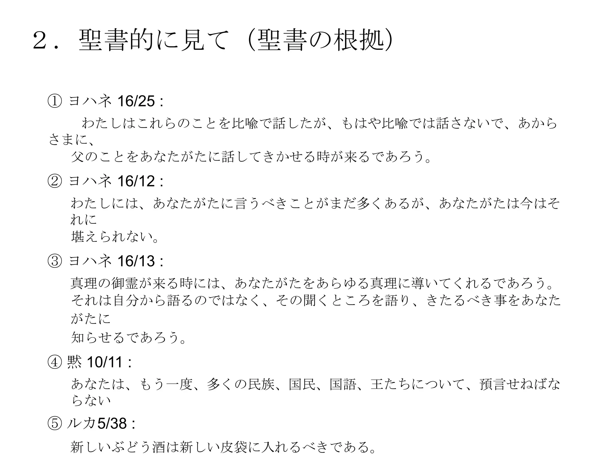 ２．聖書的に見て（聖書の根拠）

① ヨハネ 16/25 :
   わたしはこれらのことを比喩で話したが、もはや比喩では話さないで、あから
さまに、
  父のことをあなたがたに話してきかせる時が来るであろう。
② ヨハネ 16/12 :
  わたしには、あなたがたに言うべきことがまだ多くあるが、あなたがたは今はそ
  れに
  堪えられない。
③ ヨハネ 16/13 :
  真理の御霊が来る時には、あなたがたをあらゆる真理に導いてくれるであろう。
  それは自分から語るのではなく、その聞くところを語り、きたるべき事をあなた
  がたに
  知らせるであろう。
④ 黙 10/11 :
  あなたは、もう一度、多くの民族、国民、国語、王たちについて、預言せねばな
  らない
⑤ ルカ5/38 :
  新しいぶどう酒は新しい皮袋に入れるべきである。
 