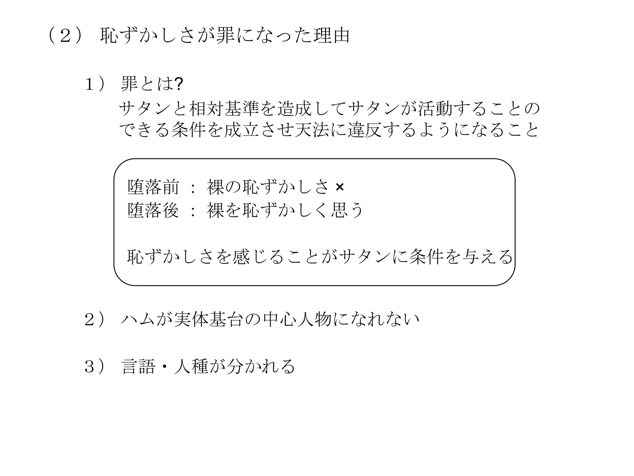 （２） 恥ずかしさが罪になった理由

  １） 罪とは?
    サタンと相対基準を造成してサタンが活動することの
    できる条件を成立させ天法に違反するようになること


    堕落前 ： 裸の恥ずかしさ ×
    堕落後 ： 裸を恥ずかしく思う

    恥ずかしさを感じることがサタンに条件を与える


  ２） ハムが実体基台の中心人物になれない

  ３） 言語・人種が分かれる
 