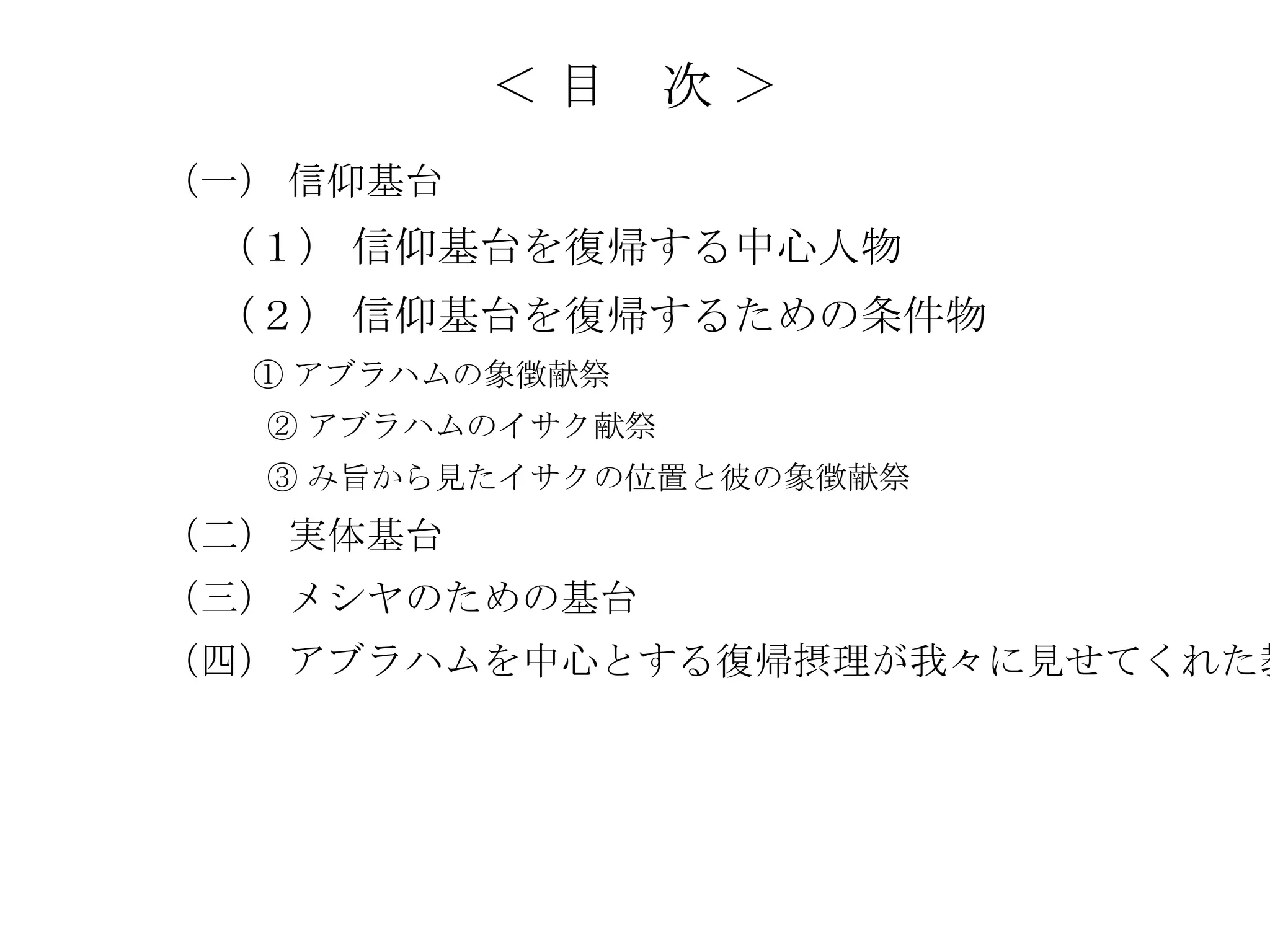 ＜目     次＞
（一） 信仰基台
 （１） 信仰基台を復帰する中心人物
 （２） 信仰基台を復帰するための条件物
  ① アブラハムの象徴献祭
  ② アブラハムのイサク献祭
  ③ み旨から見たイサクの位置と彼の象徴献祭
（二） 実体基台
（三） メシヤのための基台
（四） アブラハムを中心とする復帰摂理が我々に見せてくれた教
 